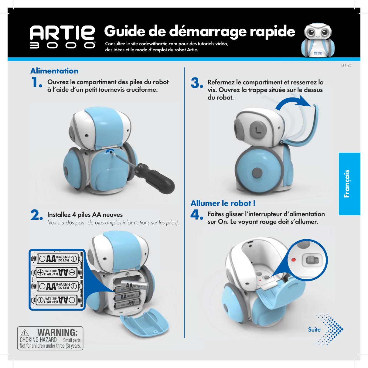 Fran&ccedil;ais       Guide de d&eacute;marrage rapideAlimentation1. Ouvrez le compartiment des piles du robot &agrave; l&rsquo;aide d&rsquo;un petit tournevis cruciforme. 2. Installez 4 piles AA neuves (voir au dos pour de plus amples informations sur les piles). 3. Refermez le compartiment et resserrez la vis. Ouvrez la trappe situ&eacute;e sur le dessus du robot.Allumer le robot ! 4. Faites glisser l&rsquo;interrupteur d&rsquo;alimentation sur On. Le voyant rouge doit s&rsquo;allumer.SuiteEI-1125Consultez le site codewithartie.com pour des tutoriels vid&eacute;o, des id&eacute;es et le mode d&rsquo;emploi du robot Artie.