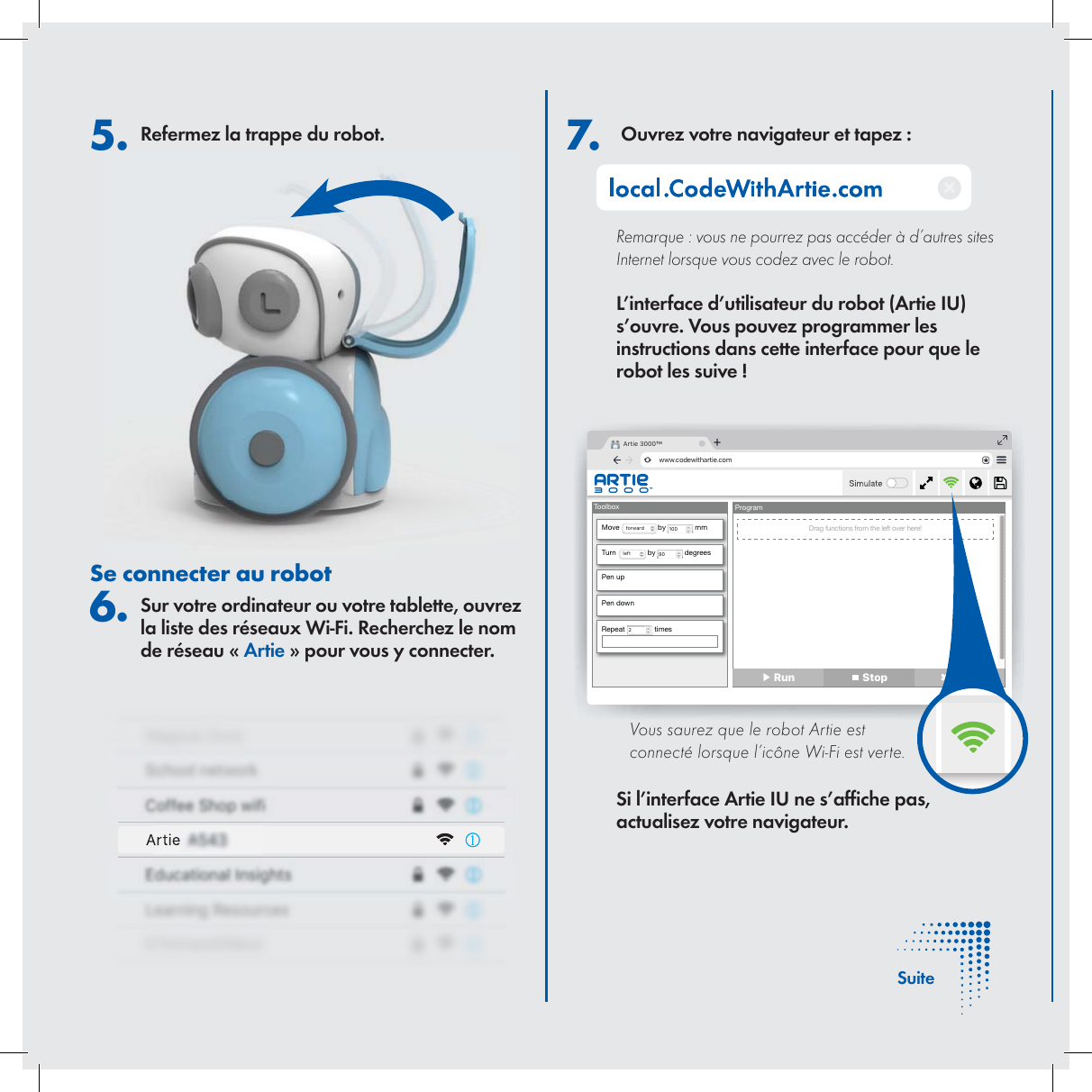  7.   Ouvrez votre navigateur et tapez :Remarque : vous ne pourrez pas acc&eacute;der &agrave; d&rsquo;autres sites Internet lorsque vous codez avec le robot. L&rsquo;interface d&rsquo;utilisateur du robot (Artie IU) s&rsquo;ouvre. Vous pouvez programmer les instructions dans cette interface pour que le robot les suive ! Si l&rsquo;interface Artie IU ne s&rsquo;af che pas, actualisez votre navigateur.5. Refermez la trappe du robot.Se connecter au robot 6. Sur votre ordinateur ou votre tablette, ouvrez la liste des r&eacute;seaux Wi-Fi. Recherchez le nom de r&eacute;seau &laquo; Artie &raquo; pour vous y connecter. Artie 3000&trade;www.codewithartie.comToolboxMove  forward  by  100  mmTurn Drag functions from the left over here!left  by  90  degreesPen upPen downRepeat  2 timesProgram▶ Run  Stop ✖ Clear     Vous saurez que le robot Artie est connect&eacute; lorsque l&rsquo;ic&ocirc;ne Wi-Fi est verte.   SuiteArtie