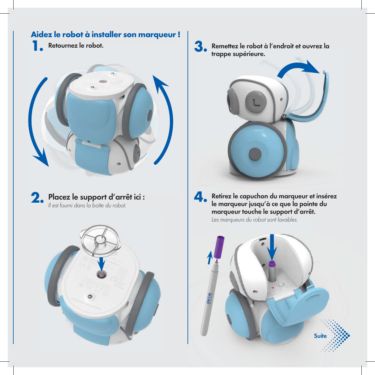 Fran&ccedil;aisAidez le robot &agrave; installer son marqueur !1. Retournez le robot. 2. Placez le support d&rsquo;arr&ecirc;t ici :Il est fourni dans la bo&icirc;te du robot. 3. Remettez le robot &agrave; l&rsquo;endroit et ouvrez la trappe sup&eacute;rieure.4. Retirez le capuchon du marqueur et ins&eacute;rez le marqueur jusqu&rsquo;&agrave; ce que la pointe du marqueur touche le support d&rsquo;arr&ecirc;t. Les marqueurs du robot sont lavables.Suite