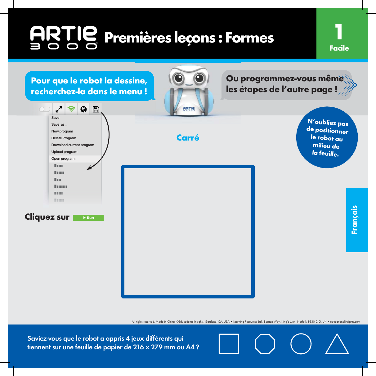 Fran&ccedil;aisSaveSave  as...New programDelete ProgramDownload current programUpload programOpen program:       Premi&egrave;res le&ccedil;ons : Formes Facile1N&rsquo;oubliez pas de positionner le robot au milieu de la feuille.Saviez-vous que le robot a appris 4 jeux diff&eacute;rents qui tiennent sur une feuille de papier de 216 x 279 mm ou A4 ?Carr&eacute;Cliquez sur   ▶ RunorPour que le robot la dessine, recherchez-la dans le menu !Ou programmez-vous m&ecirc;me les &eacute;tapes de l&rsquo;autre page !All rights reserved. Made in China. &copy;Educational Insights, Gardena, CA, USA.&bull; Learning Resources Ltd., Bergen Way, King&rsquo;s Lynn, Norfolk, PE30 2JG, UK &bull; educationalinsights.com