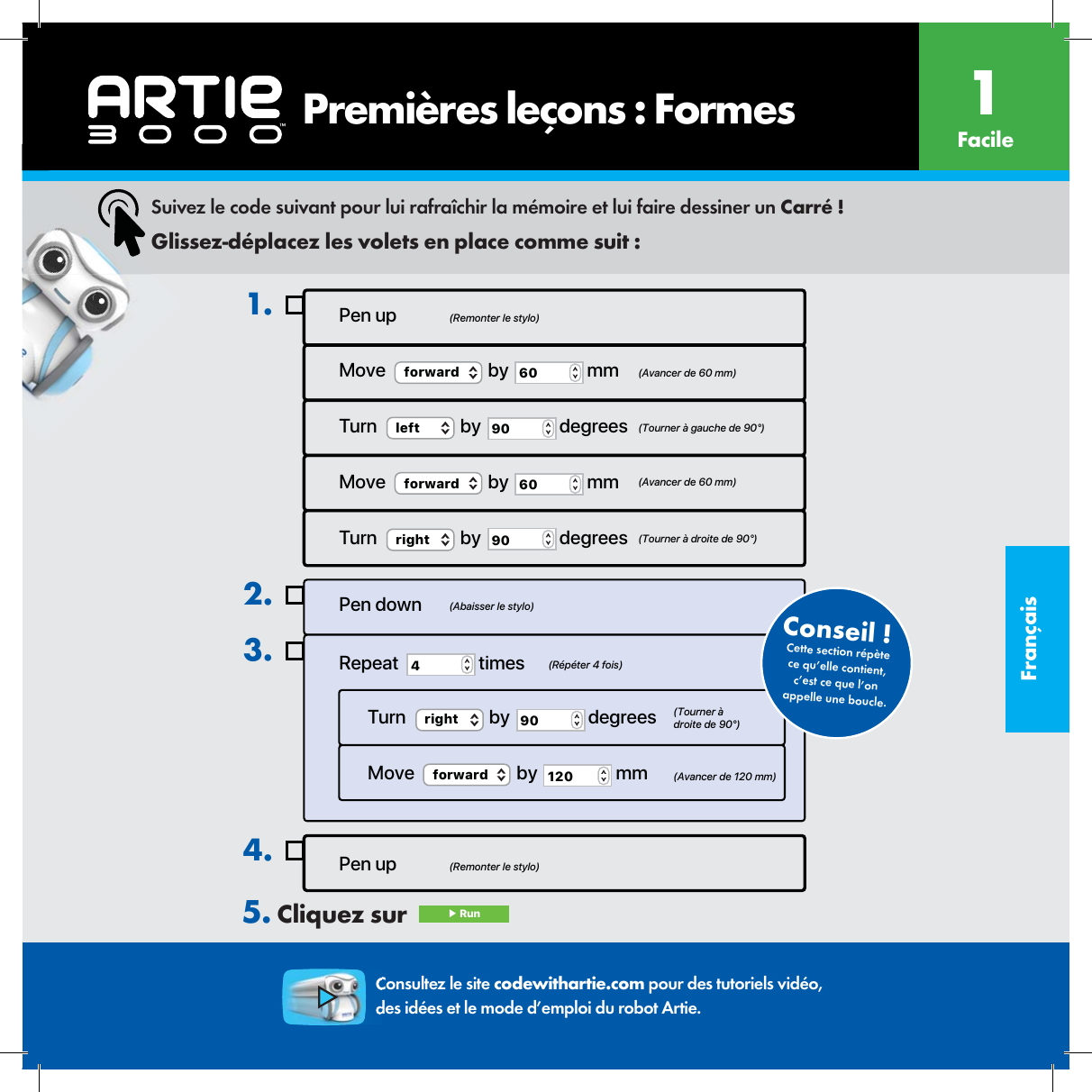 Fran&ccedil;aisPen up4.Pen up (Remonter le stylo)(Remonter le stylo)(Abaisser le stylo)(R&eacute;p&eacute;ter 4 fois)(Tourner &agrave; droite de 90&deg;)(Avancer de 120 mm)Move  (Avancer de 60 mm)  (Tourner &agrave; gauche de 90&deg;)  (Avancer de 60 mm)(Tourner &agrave; droite de 90&deg;)forward  by  60  mmTurn  left  by  90  degreesMove  forward  by  60  mmTurn  right  by  90  degrees1.Pen downRepeat  4 timesTurn  right  by  90  degreesMove  forward  by  120  mm2.3.Cette section r&eacute;p&egrave;te ce qu&rsquo;elle contient, c&rsquo;est ce que l&rsquo;on appelle une boucle.Conseil !  Suivez le code suivant pour lui rafra&icirc;chir la m&eacute;moire et lui faire dessiner un Carr&eacute; !Glissez-d&eacute;placez les volets en place comme suit :Consultez le site codewithartie.com pour des tutoriels vid&eacute;o, des id&eacute;es et le mode d&rsquo;emploi du robot Artie.5. Cliquez sur   ▶ Run       Premi&egrave;res le&ccedil;ons : Formes Facile1