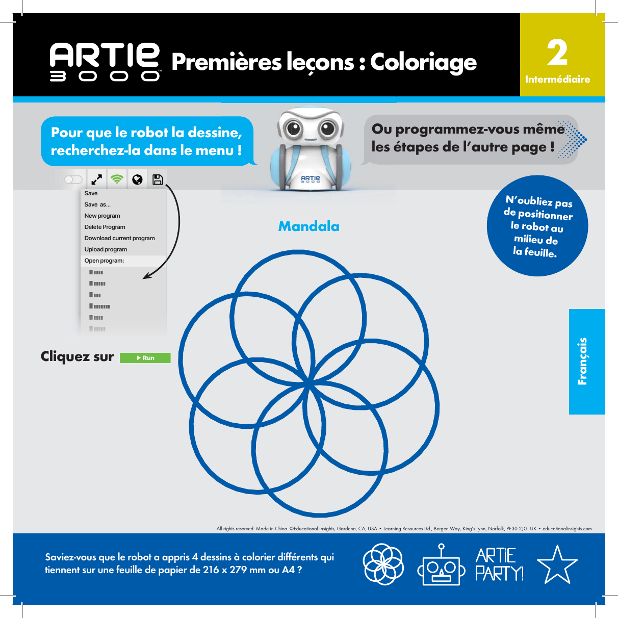 Fran&ccedil;aisMandala       Premi&egrave;res le&ccedil;ons : Coloriage Interm&eacute;diaire2SaveSave  as...New programDelete ProgramDownload current programUpload programOpen program:N&rsquo;oubliez pas de positionner le robot au milieu de la feuille.Saviez-vous que le robot a appris 4 dessins &agrave; colorier diff&eacute;rents qui tiennent sur une feuille de papier de 216 x 279 mm ou A4 ?Cliquez sur   ▶ RunorPour que le robot la dessine, recherchez-la dans le menu !Ou programmez-vous m&ecirc;me les &eacute;tapes de l&rsquo;autre page !All rights reserved. Made in China. &copy;Educational Insights, Gardena, CA, USA.&bull; Learning Resources Ltd., Bergen Way, King&rsquo;s Lynn, Norfolk, PE30 2JG, UK &bull; educationalinsights.com