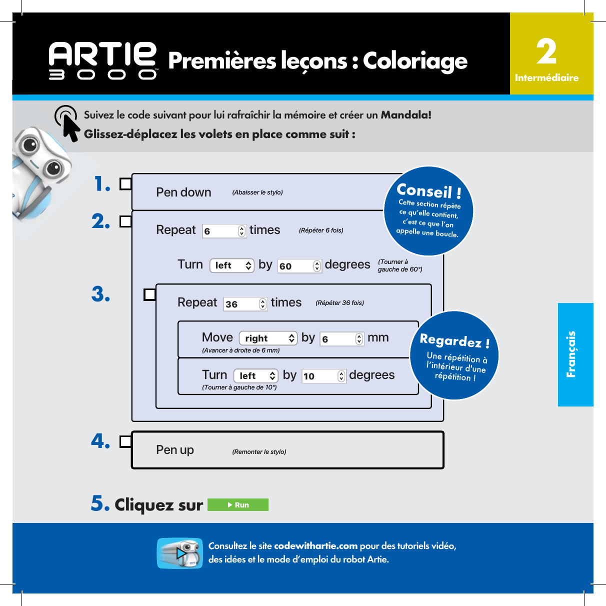 Fran&ccedil;aisUne r&eacute;p&eacute;tition &agrave; l&rsquo;int&eacute;rieur d'une r&eacute;p&eacute;tition !Regardez !  1.2.3.Pen up4.Pen downRepeat  6 timesTurn  left  by  60  degreesRepeat  36  timesMove  right  by  6 mmTurn  left  by  10  degrees(Remonter le stylo)(Abaisser le stylo)(R&eacute;p&eacute;ter 6 fois)(R&eacute;p&eacute;ter 36 fois)(Avancer &agrave; droite de 6 mm)(Tourner &agrave; gauche de 10&deg;)(Tourner &agrave; gauche de 60&deg;)Cette section r&eacute;p&egrave;te ce qu&rsquo;elle contient, c&rsquo;est ce que l&rsquo;on appelle une boucle.Conseil !  Suivez le code suivant pour lui rafra&icirc;chir la m&eacute;moire et cr&eacute;er un Mandala!Glissez-d&eacute;placez les volets en place comme suit :5. Cliquez sur  ▶ Run       Premi&egrave;res le&ccedil;ons : Coloriage Interm&eacute;diaire2Consultez le site codewithartie.com pour des tutoriels vid&eacute;o, des id&eacute;es et le mode d&rsquo;emploi du robot Artie.