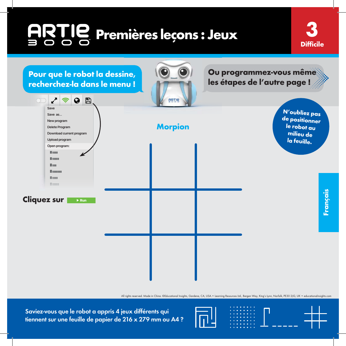 Fran&ccedil;aisMorpionSaviez-vous que le robot a appris 4 jeux diff&eacute;rents qui tiennent sur une feuille de papier de 216 x 279 mm ou A4 ?Dif cile3SaveSave  as...New programDelete ProgramDownload current programUpload programOpen program:N&rsquo;oubliez pas de positionner le robot au milieu de la feuille.       Premi&egrave;res le&ccedil;ons : JeuxCliquez sur   ▶ RunorPour que le robot la dessine, recherchez-la dans le menu !Ou programmez-vous m&ecirc;me les &eacute;tapes de l&rsquo;autre page !All rights reserved. Made in China. &copy;Educational Insights, Gardena, CA, USA.&bull; Learning Resources Ltd., Bergen Way, King&rsquo;s Lynn, Norfolk, PE30 2JG, UK &bull; educationalinsights.com