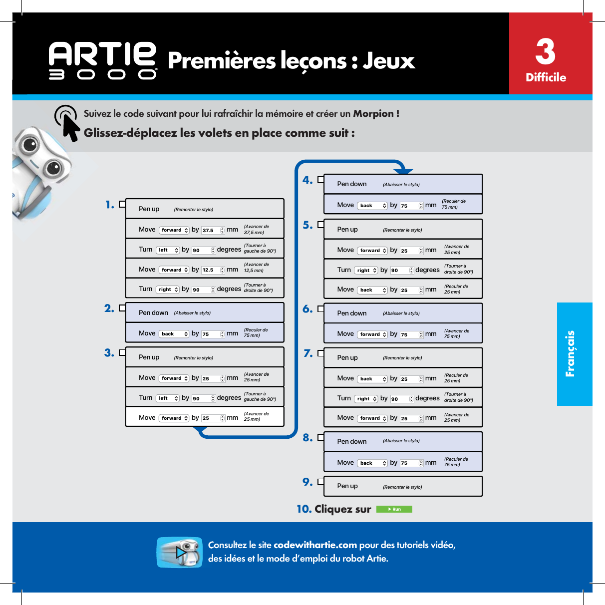 Fran&ccedil;ais       Premi&egrave;res le&ccedil;ons : JeuxPen upMove  forward  by  37.5  mmTurn  left  by  90  degreesMove  forward  by  12.5  mmTurn  right  by  90  degreesPen downMove   by   mmback 75Pen upMove  forward  by  25  mmTurn  left  by  90  degreesMove  forward  by  25  mm1.2.3.Pen downMove  back  by  75  mm4.Pen upMove  forward  by  25  mmTurn  right  by  90  degreesMove   by   mmback 25Pen downMove  forward  by  75  mmPen upMove  back  by  25  mmTurn  right  by  90  degreesMove  forward  by  25  mmPen downMove  back  by  75  mmPen up5.6.7.8.9.(Remonter le stylo)(Remonter le stylo)(Remonter le stylo)(Remonter le stylo)(Remonter le stylo)(Abaisser le stylo)(Abaisser le stylo)(Abaisser le stylo)(Abaisser le stylo)(Avancer de 37,5 mm)(Tourner &agrave; gauche de 90&deg;)(Tourner &agrave; gauche de 90&deg;)(Avancer de 12,5 mm)(Tourner &agrave; droite de 90&deg;)(Tourner &agrave; droite de 90&deg;)(Tourner &agrave; droite de 90&deg;)(Reculer de75 mm)(Reculer de 75 mm)(Reculer de 25 mm)(Reculer de 25 mm)(Reculer de 75 mm)(Avancer de 25 mm)(Avancer de 25 mm)(Avancer de 25 mm) (Avancer de 25 mm)(Avancer de 75 mm)Suivez le code suivant pour lui rafra&icirc;chir la m&eacute;moire et cr&eacute;er un Morpion !Glissez-d&eacute;placez les volets en place comme suit :10. Cliquez sur   ▶ RunConsultez le site codewithartie.com pour des tutoriels vid&eacute;o, des id&eacute;es et le mode d&rsquo;emploi du robot Artie.Dif cile3
