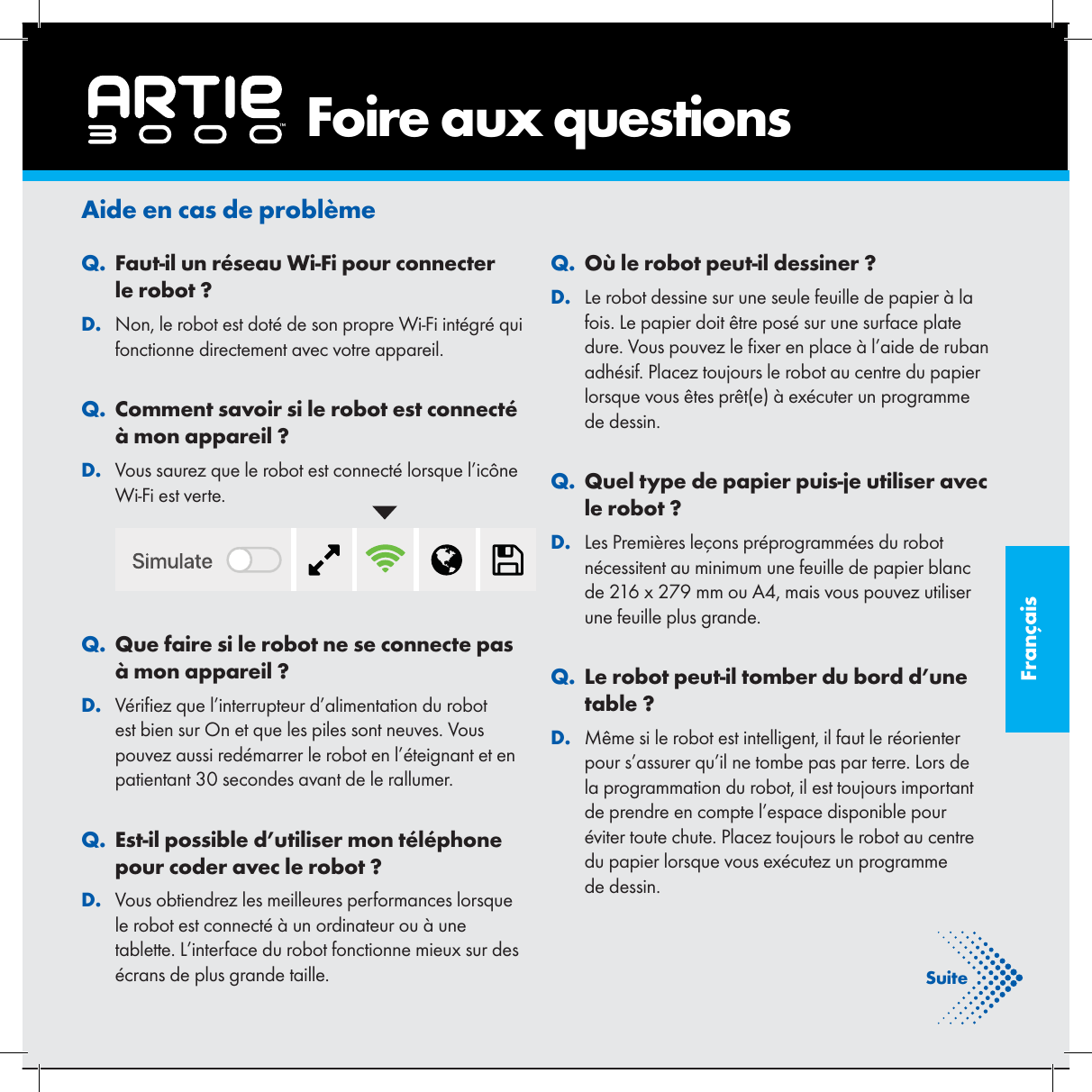 Fran&ccedil;aisAide en cas de probl&egrave;me. QFaut-il un r&eacute;seau Wi-Fi pour connecter le robot ?. DNon, le robot est dot&eacute; de son propre Wi-Fi int&eacute;gr&eacute; qui fonctionne directement avec votre appareil.. QComment savoir si le robot est connect&eacute; &agrave; mon appareil ?. DVous saurez que le robot est connect&eacute; lorsque l&rsquo;ic&ocirc;ne Wi-Fi est verte. . QQue faire si le robot ne se connecte pas &agrave; mon appareil ?. DV&eacute;ri ez que l&rsquo;interrupteur d&rsquo;alimentation du robot est bien sur On et que les piles sont neuves. Vous pouvez aussi red&eacute;marrer le robot en l&rsquo;&eacute;teignant et en patientant 30 secondes avant de le rallumer.. QEst-il possible d&rsquo;utiliser mon t&eacute;l&eacute;phone pour coder avec le robot ?. DVous obtiendrez les meilleures performances lorsque le robot est connect&eacute; &agrave; un ordinateur ou &agrave; une tablette. L&rsquo;interface du robot fonctionne mieux sur des &eacute;crans de plus grande taille.. QO&ugrave; le robot peut-il dessiner ?. DLe robot dessine sur une seule feuille de papier &agrave; la fois. Le papier doit &ecirc;tre pos&eacute; sur une surface plate dure. Vous pouvez le  xer en place &agrave; l&rsquo;aide de ruban adh&eacute;sif. Placez toujours le robot au centre du papier lorsque vous &ecirc;tes pr&ecirc;t(e) &agrave; ex&eacute;cuter un programme de dessin.. QQuel type de papier puis-je utiliser avec le robot ?. DLes Premi&egrave;res le&ccedil;ons pr&eacute;programm&eacute;es du robot n&eacute;cessitent au minimum une feuille de papier blanc de 216 x 279 mm ou A4, mais vous pouvez utiliser une feuille plus grande.. QLe robot peut-il tomber du bord d&rsquo;une table ?. DM&ecirc;me si le robot est intelligent, il faut le r&eacute;orienter pour s&rsquo;assurer qu&rsquo;il ne tombe pas par terre. Lors de la programmation du robot, il est toujours important de prendre en compte l&rsquo;espace disponible pour &eacute;viter toute chute. Placez toujours le robot au centre du papier lorsque vous ex&eacute;cutez un programme de dessin.    Foire aux questionsSuite