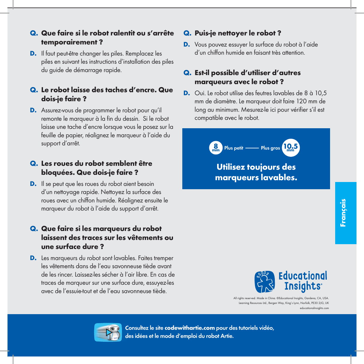 Fran&ccedil;ais. QQue faire si le robot ralentit ou s&rsquo;arr&ecirc;te temporairement ?. DIl faut peut-&ecirc;tre changer les piles. Remplacez les piles en suivant les instructions d&rsquo;installation des piles du guide de d&eacute;marrage rapide.. QLe robot laisse des taches d&rsquo;encre. Que dois-je faire ?. DAssurez-vous de programmer le robot pour qu&rsquo;il remonte le marqueur &agrave; la  n du dessin.  Si le robot laisse une tache d&rsquo;encre lorsque vous le posez sur la feuille de papier, r&eacute;alignez le marqueur &agrave; l&rsquo;aide du support d&rsquo;arr&ecirc;t.. QLes roues du robot semblent &ecirc;tre bloqu&eacute;es. Que dois-je faire ?. DIl se peut que les roues du robot aient besoin d&rsquo;un nettoyage rapide. Nettoyez la surface des roues avec un chiffon humide. R&eacute;alignez ensuite le marqueur du robot &agrave; l&rsquo;aide du support d&rsquo;arr&ecirc;t.. QQue faire si les marqueurs du robot laissent des traces sur les v&ecirc;tements ou une surface dure ?. DLes marqueurs du robot sont lavables. Faites tremper les v&ecirc;tements dans de l&rsquo;eau savonneuse ti&egrave;de avant de les rincer. Laissez-les s&eacute;cher &agrave; l&rsquo;air libre. En cas de traces de marqueur sur une surface dure, essuyez-les avec de l&rsquo;essuie-tout et de l&rsquo;eau savonneuse ti&egrave;de.. QPuis-je nettoyer le robot ?. DVous pouvez essuyer la surface du robot &agrave; l&rsquo;aide d&rsquo;un chiffon humide en faisant tr&egrave;s attention.. QEst-il possible d&rsquo;utiliser d&rsquo;autres marqueurs avec le robot ?. DOui. Le robot utilise des feutres lavables de 8 &agrave; 10,5 mm de diam&egrave;tre. Le marqueur doit faire 120 mm de long au minimum. Mesurez-le ici pour v&eacute;ri er s&rsquo;il est compatible avec le robot.8mm 10.5mmPlus petit Plus grosUtilisez toujours des marqueurs lavables.Consultez le site codewithartie.com pour des tutoriels vid&eacute;o, des id&eacute;es et le mode d&rsquo;emploi du robot Artie.All rights reserved. Made in China. &copy;Educational Insights, Gardena, CA, USA.Learning Resources Ltd., Bergen Way, King&rsquo;s Lynn, Norfolk, PE30 2JG, UKeducationalinsights.com