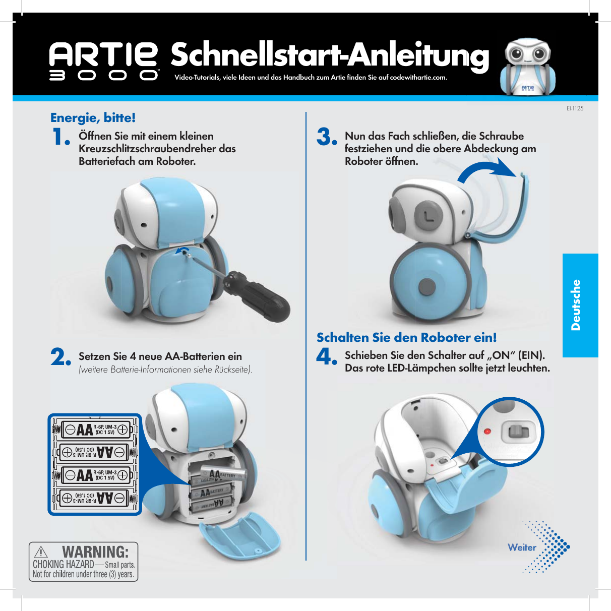 Deutsche    Schnellstart-AnleitungEnergie, bitte!1. &Ouml;ffnen Sie mit einem kleinen Kreuzschlitzschraubendreher das Batteriefach am Roboter. 2. Setzen Sie 4 neue AA-Batterien ein (weitere Batterie-Informationen siehe R&uuml;ckseite). 3. Nun das Fach schlie&szlig;en, die Schraube festziehen und die obere Abdeckung am Roboter &ouml;ffnen.Schalten Sie den Roboter ein! 4. Schieben Sie den Schalter auf &bdquo;ON&ldquo; (EIN). Das rote LED-L&auml;mpchen sollte jetzt leuchten.WeiterEI-1125Video-Tutorials, viele Ideen und das Handbuch zum Artie  nden Sie auf codewithartie.com. 