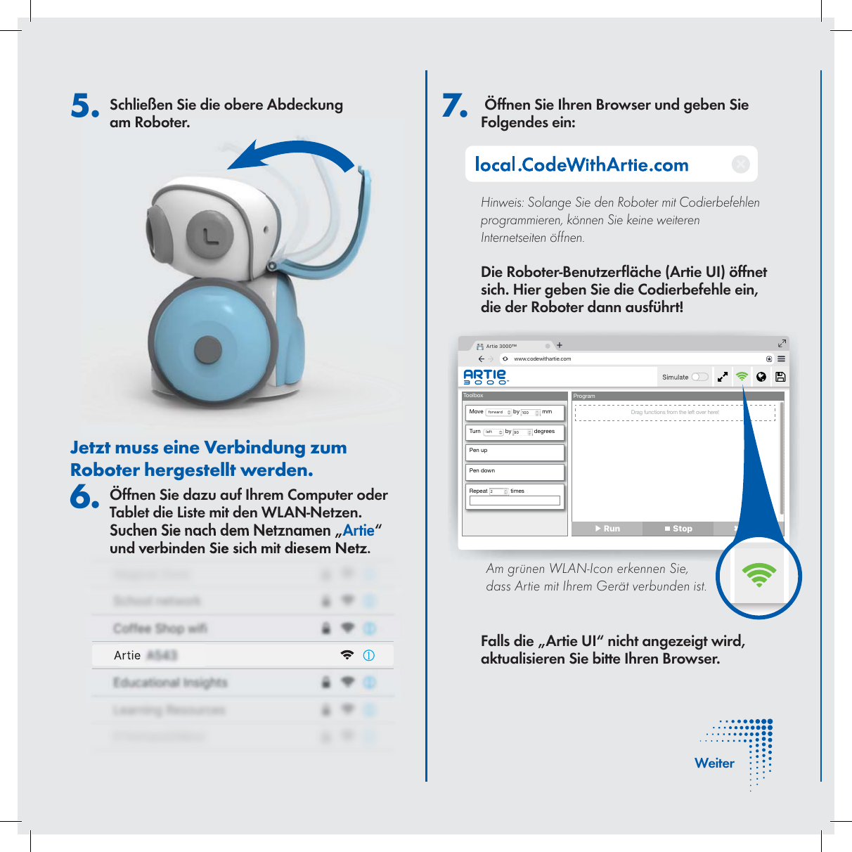  7.   &Ouml;ffnen Sie Ihren Browser und geben Sie Folgendes ein:Hinweis: Solange Sie den Roboter mit Codierbefehlen programmieren, k&ouml;nnen Sie keine weiteren Internetseiten &ouml;ffnen.Die Roboter-Benutzer &auml;che (Artie UI) &ouml;ffnet sich. Hier geben Sie die Codierbefehle ein, die der Roboter dann ausf&uuml;hrt! Falls die &bdquo;Artie UI&ldquo; nicht angezeigt wird, aktualisieren Sie bitte Ihren Browser.5. Schlie&szlig;en Sie die obere Abdeckung am Roboter.Jetzt muss eine Verbindung zum Roboter hergestellt werden. 6. &Ouml;ffnen Sie dazu auf Ihrem Computer oder Tablet die Liste mit den WLAN-Netzen. Suchen Sie nach dem Netznamen &bdquo;Artie&ldquo; und verbinden Sie sich mit diesem Netz. Artie 3000&trade;www.codewithartie.comToolboxMove  forward  by  100  mmTurn Drag functions from the left over here!left  by  90  degreesPen upPen downRepeat  2 timesProgram▶ Run  Stop ✖ Clear     Am gr&uuml;nen WLAN-Icon erkennen Sie, dass Artie mit Ihrem Ger&auml;t verbunden ist.   WeiterArtie