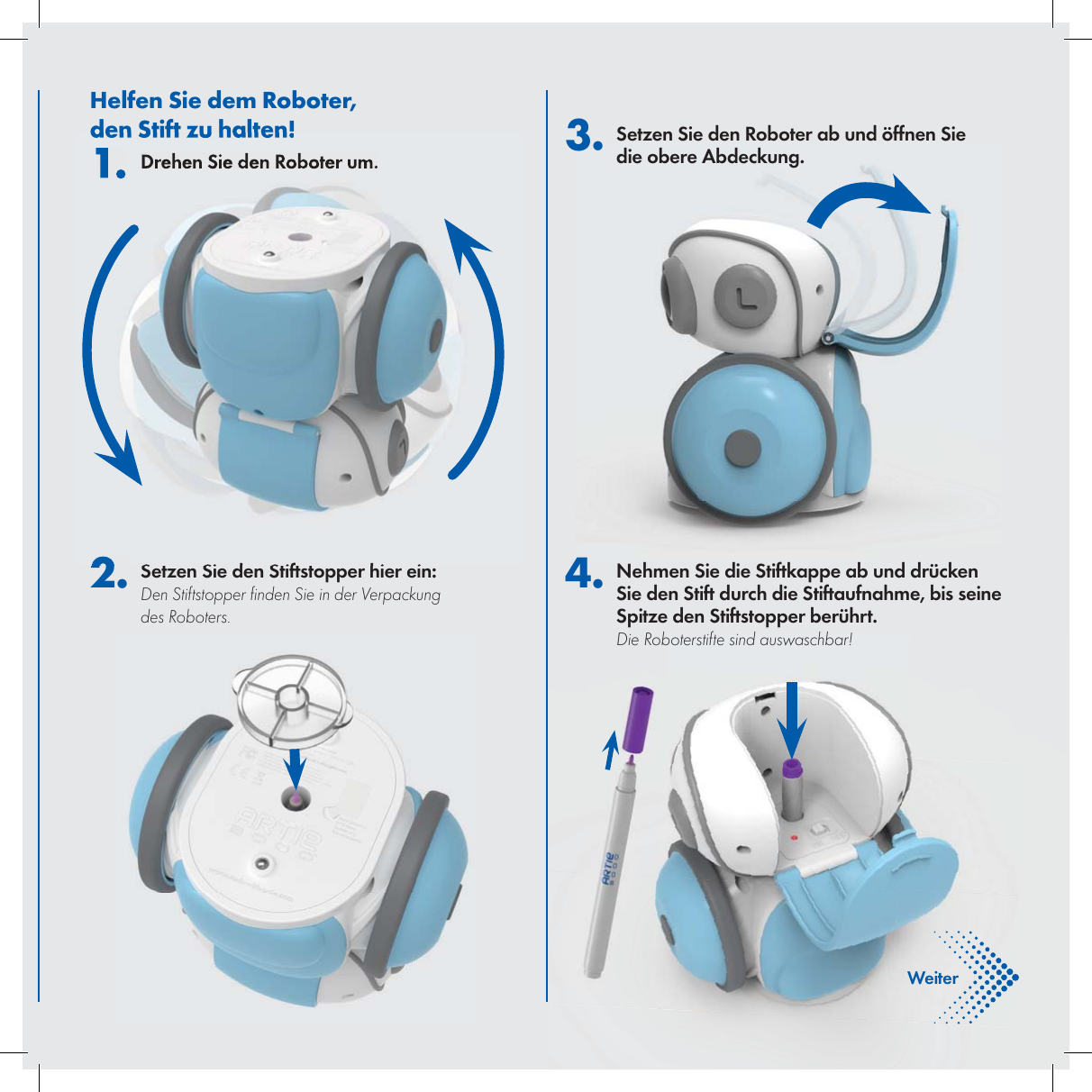 DeutscheHelfen Sie dem Roboter, den Stift zu halten!1. Drehen Sie den Roboter um.2. Setzen Sie den Stiftstopper hier ein:Den Stiftstopper  nden Sie in der Verpackung des Roboters. 3. Setzen Sie den Roboter ab und &ouml;ffnen Sie die obere Abdeckung.4. Nehmen Sie die Stiftkappe ab und dr&uuml;cken Sie den Stift durch die Stiftaufnahme, bis seine Spitze den Stiftstopper ber&uuml;hrt. Die Roboterstifte sind auswaschbar!Weiter