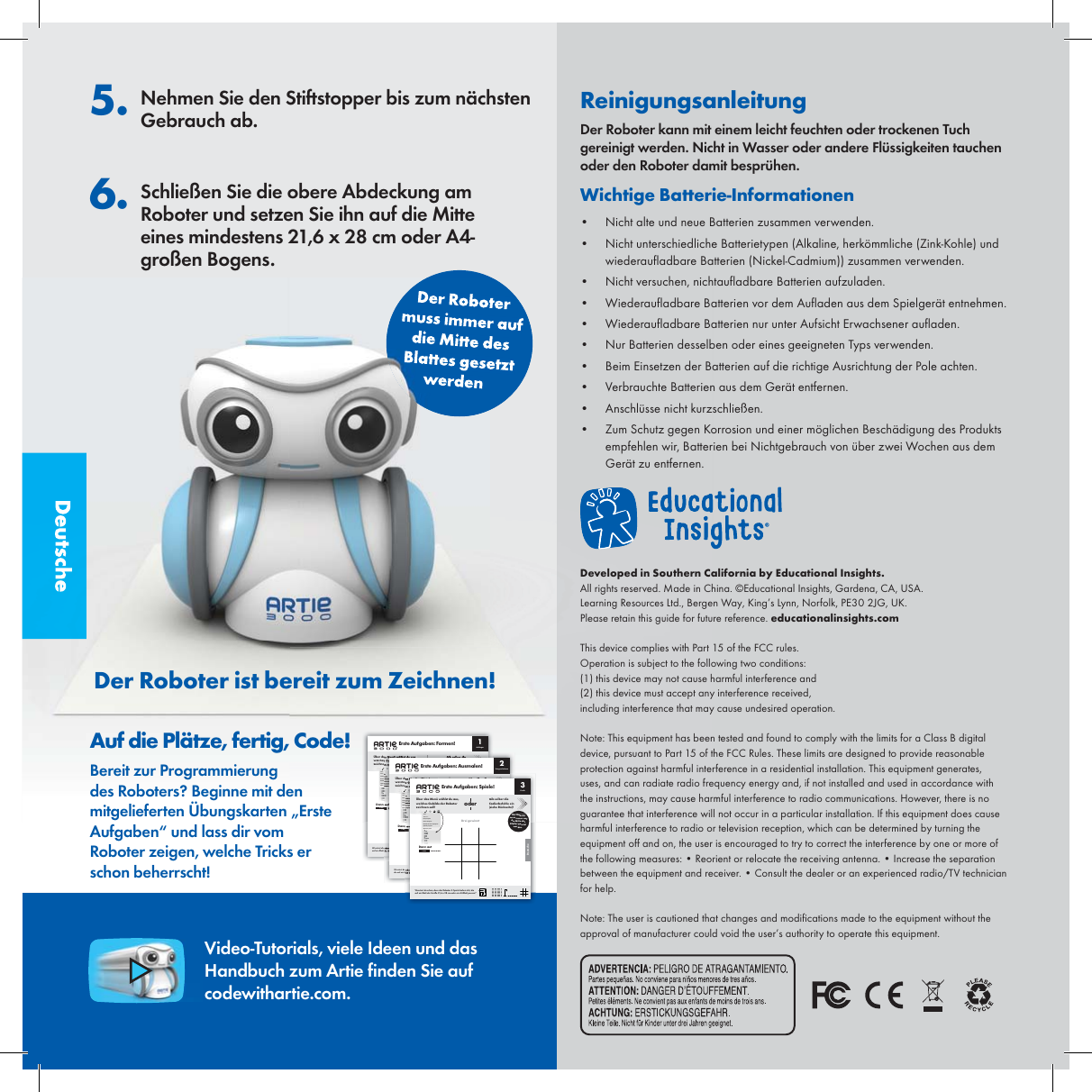 Deutsche5. Nehmen Sie den Stiftstopper bis zum n&auml;chsten Gebrauch ab.6.  Schlie&szlig;en Sie die obere Abdeckung am Roboter und setzen Sie ihn auf die Mitte eines mindestens 21,6 x 28 cm oder A4-gro&szlig;en Bogens.Der Roboter muss immer auf die Mitte des Blattes gesetzt werdenAuf die Pl&auml;tze, fertig, Code!Bereit zur Programmierung des Roboters? Beginne mit den mitgelieferten &Uuml;bungskarten &bdquo;Erste Aufgaben&ldquo; und lass dir vom Roboter zeigen, welche Tricks er schon beherrscht!Video-Tutorials, viele Ideen und das Handbuch zum Artie  nden Sie auf codewithartie.com.Der Roboter ist bereit zum Zeichnen!ReinigungsanleitungDer Roboter kann mit einem leicht feuchten oder trockenen Tuch gereinigt werden. Nicht in Wasser oder andere Fl&uuml;ssigkeiten tauchen oder den Roboter damit bespr&uuml;hen.Wichtige Batterie-Informationen&bull;  Nicht alte und neue Batterien zusammen verwenden. &bull;  Nicht unterschiedliche Batterietypen (Alkaline, herk&ouml;mmliche (Zink-Kohle) und wiederau adbare Batterien (Nickel-Cadmium)) zusammen verwenden.&bull;  Nicht versuchen, nichtau adbare Batterien aufzuladen.&bull;  Wiederau adbare Batterien vor dem Au aden aus dem Spielger&auml;t entnehmen.&bull;  Wiederau adbare Batterien nur unter Aufsicht Erwachsener au aden.&bull;  Nur Batterien desselben oder eines geeigneten Typs verwenden.&bull;  Beim Einsetzen der Batterien auf die richtige Ausrichtung der Pole achten.&bull;  Verbrauchte Batterien aus dem Ger&auml;t entfernen.&bull;  Anschl&uuml;sse nicht kurzschlie&szlig;en.&bull;  Zum Schutz gegen Korrosion und einer m&ouml;glichen Besch&auml;digung des Produkts empfehlen wir, Batterien bei Nichtgebrauch von &uuml;ber zwei Wochen aus dem Ger&auml;t zu entfernen.Developed in Southern California by Educational Insights. All rights reserved. Made in China. &copy;Educational Insights, Gardena, CA, USA. Learning Resources Ltd., Bergen Way, King&rsquo;s Lynn, Norfolk, PE30 2JG, UK. Please retain this guide for future reference. educationalinsights.comThis device complies with Part 15 of the FCC rules.Operation is subject to the following two conditions:(1) this device may not cause harmful interference and(2) this device must accept any interference received, including interference that may cause undesired operation.Note: This equipment has been tested and found to comply with the limits for a Class B digital device, pursuant to Part 15 of the FCC Rules. These limits are designed to provide reasonable protection against harmful interference in a residential installation. This equipment generates, uses, and can radiate radio frequency energy and, if not installed and used in accordance with the instructions, may cause harmful interference to radio communications. However, there is no guarantee that interference will not occur in a particular installation. If this equipment does cause harmful interference to radio or television reception, which can be determined by turning the equipment off and on, the user is encouraged to try to correct the interference by one or more of the following measures: &bull; Reorient or relocate the receiving antenna. &bull; Increase the separation between the equipment and receiver. &bull; Consult the dealer or an experienced radio/TV technician for help. Note: The user is cautioned that changes and modi cations made to the equipment without the approval of manufacturer could void the user&rsquo;s authority to operate this equipment.Deutsche&Uuml;ber dawelcheszeichneSaveSave  aNew pDeleteDownlUploadOpen p         Erste Aufgaben: Formen!Anf&auml;nger1Der Roboter muss immer auf die Mitte des Blattes gesetzt werden.Wusstest du auf ein Blatt QuadratDann ▶ RunDeutscheSaveSaveNew DeletDownUploaOpenMandalaWusstest du die auf ein B Erste Aufgaben: Ausmalen!Fortgeschrittene2&Uuml;ber dawelchezeichneDer Roboter muss immer auf die Mitte des Blattes gesetzt werden.Dann▶ RunDeutscheDrei gewinntWusstest du schon, dass der Roboter 4 Spiele beherrscht, die auf ein Blatt der Gr&ouml;&szlig;e 21,6 x 28 cm oder ein A4-Blatt passen?Pros3SaveSave  as...New programDelete ProgramDownload current programUpload programOpen program:   &Uuml;ber das Men&uuml; w&auml;hlst du aus,welches Gebilde der Roboterzeichnen soll!Gib selber die Codierbefehle ein (siehe R&uuml;ckseite)!oderDer Roboter muss immer auf die Mitte des Blattes gesetzt werden.     Erste Aufgaben: Spiele!Dann auf  ▶ Run  klicken 