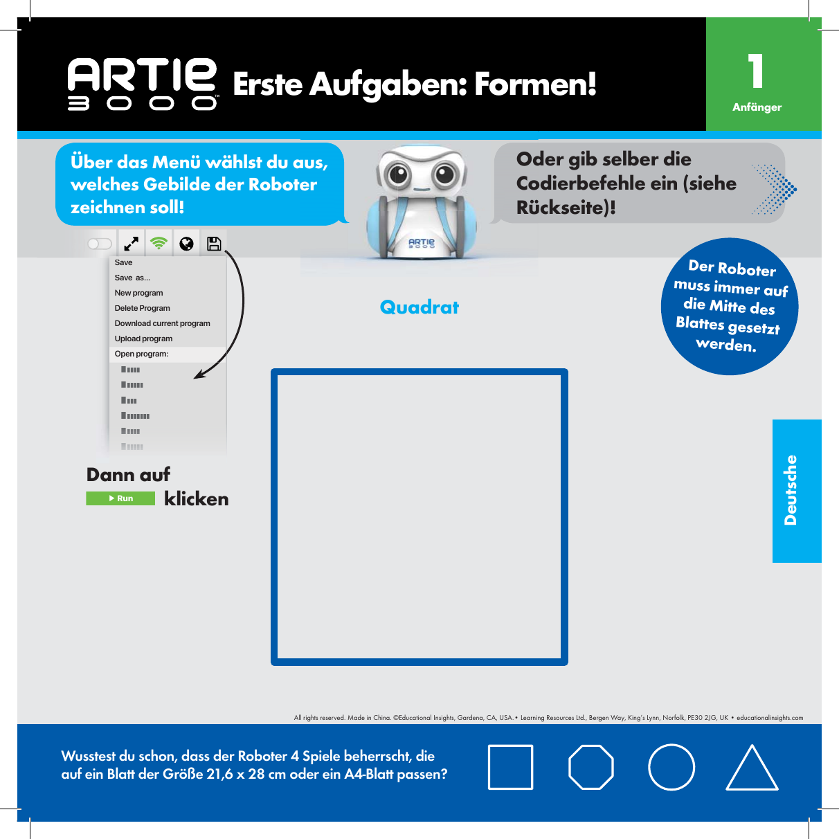 Deutscheor&Uuml;ber das Men&uuml; w&auml;hlst du aus, welches Gebilde der Roboter zeichnen soll!Oder gib selber die Codierbefehle ein (siehe R&uuml;ckseite)!SaveSave  as...New programDelete ProgramDownload current programUpload programOpen program:    Erste Aufgaben: Formen! Anf&auml;nger1Der Roboter muss immer auf die Mitte des Blattes gesetztwerden.Wusstest du schon, dass der Roboter 4 Spiele beherrscht, die auf ein Blatt der Gr&ouml;&szlig;e 21,6 x 28 cm oder ein A4-Blatt passen?QuadratDann auf  ▶ Run   klickenAll rights reserved. Made in China. &copy;Educational Insights, Gardena, CA, USA.&bull; Learning Resources Ltd., Bergen Way, King&rsquo;s Lynn, Norfolk, PE30 2JG, UK &bull; educationalinsights.com