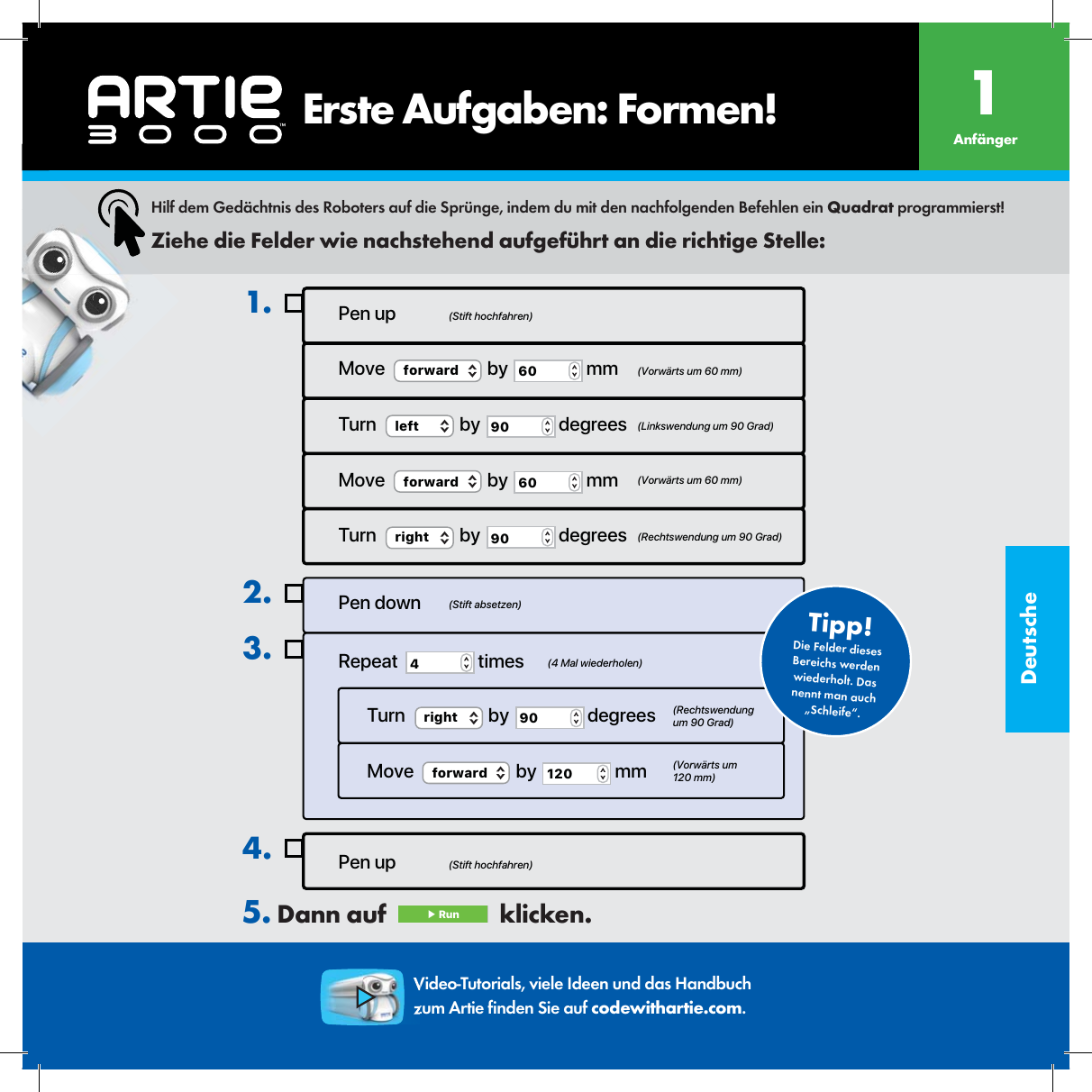 DeutschePen up4.Pen up (Stift hochfahren)(Stift hochfahren)(Stift absetzen)(4 Mal wiederholen)(Rechtswendung um 90 Grad)(Vorw&auml;rts um 120 mm)Move  (Vorw&auml;rts um 60 mm)  (Linkswendung um 90 Grad)  (Vorw&auml;rts um 60 mm)(Rechtswendung um 90 Grad)forward  by  60  mmTurn  left  by  90  degreesMove  forward  by  60  mmTurn  right  by  90  degrees1.Pen downRepeat  4 timesTurn  right  by  90  degreesMove  forward  by  120  mm2.3.Die Felder dieses Bereichs werden wiederholt. Das nennt man auch &bdquo;Schleife&ldquo;.Tipp!Hilf dem Ged&auml;chtnis des Roboters auf die Spr&uuml;nge, indem du mit den nachfolgenden Befehlen ein Quadrat programmierst!Ziehe die Felder wie nachstehend aufgef&uuml;hrt an die richtige Stelle:Video-Tutorials, viele Ideen und das Handbuch zum Artie  nden Sie auf codewithartie.com.5. Dann auf   ▶ Run   klicken.     Erste Aufgaben: Formen! Anf&auml;nger1
