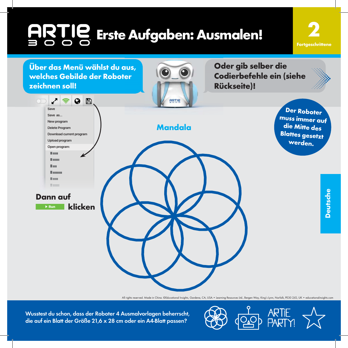 DeutscheSaveSave  as...New programDelete ProgramDownload current programUpload programOpen program:MandalaWusstest du schon, dass der Roboter 4 Ausmalvorlagen beherrscht, die auf ein Blatt der Gr&ouml;&szlig;e 21,6 x 28 cm oder ein A4-Blatt passen?    Erste Aufgaben: Ausmalen! Fortgeschrittene2Der Roboter muss immer auf die Mitte des Blattes gesetztwerden.Dann auf  ▶ Run   klickenor&Uuml;ber das Men&uuml; w&auml;hlst du aus, welches Gebilde der Roboter zeichnen soll!Oder gib selber die Codierbefehle ein (siehe R&uuml;ckseite)!All rights reserved. Made in China. &copy;Educational Insights, Gardena, CA, USA.&bull; Learning Resources Ltd., Bergen Way, King&rsquo;s Lynn, Norfolk, PE30 2JG, UK &bull; educationalinsights.com