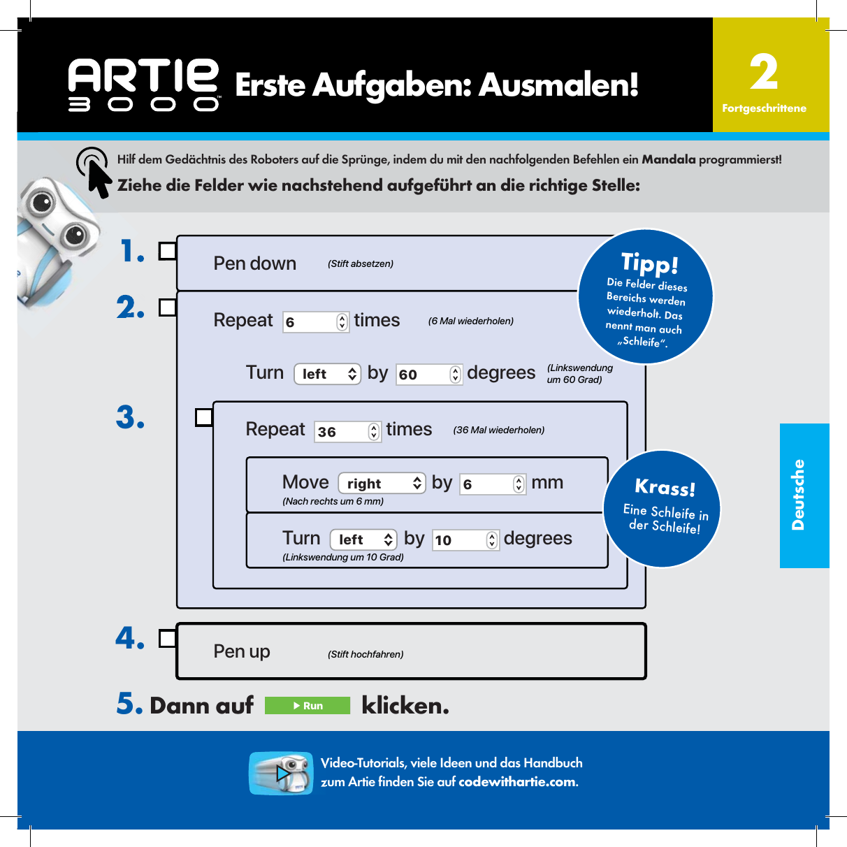 DeutscheEine Schleife in der Schleife!Krass!1.2.3.Pen up4.Pen downRepeat  6 timesTurn  left  by  60  degreesRepeat  36  timesMove  right  by  6 mmTurn  left  by  10  degrees(Stift hochfahren)(Stift absetzen)(6 Mal wiederholen)(36 Mal wiederholen)(Nach rechts um 6 mm)(Linkswendung um 10 Grad)(Linkswendung um 60 Grad)Die Felder dieses Bereichs werden wiederholt. Das nennt man auch &bdquo;Schleife&ldquo;.Tipp!Hilf dem Ged&auml;chtnis des Roboters auf die Spr&uuml;nge, indem du mit den nachfolgenden Befehlen ein Mandala programmierst!Ziehe die Felder wie nachstehend aufgef&uuml;hrt an die richtige Stelle:5. Dann auf   ▶ Run   klicken. 2FortgeschritteneVideo-Tutorials, viele Ideen und das Handbuch zum Artie  nden Sie auf codewithartie.com.    Erste Aufgaben: Ausmalen!