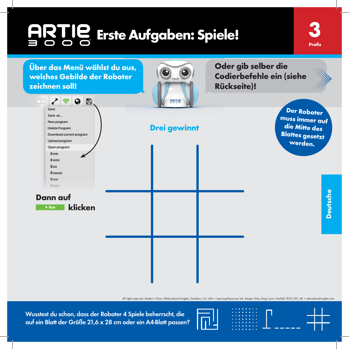 DeutscheDrei gewinntWusstest du schon, dass der Roboter 4 Spiele beherrscht, die auf ein Blatt der Gr&ouml;&szlig;e 21,6 x 28 cm oder ein A4-Blatt passen?Pro s3SaveSave  as...New programDelete ProgramDownload current programUpload programOpen program:Der Roboter muss immer auf die Mitte des Blattes gesetztwerden.    Erste Aufgaben: Spiele!Dann auf  ▶ Run   klickenor&Uuml;ber das Men&uuml; w&auml;hlst du aus, welches Gebilde der Roboter zeichnen soll!Oder gib selber die Codierbefehle ein (siehe R&uuml;ckseite)!All rights reserved. Made in China. &copy;Educational Insights, Gardena, CA, USA.&bull; Learning Resources Ltd., Bergen Way, King&rsquo;s Lynn, Norfolk, PE30 2JG, UK &bull; educationalinsights.com