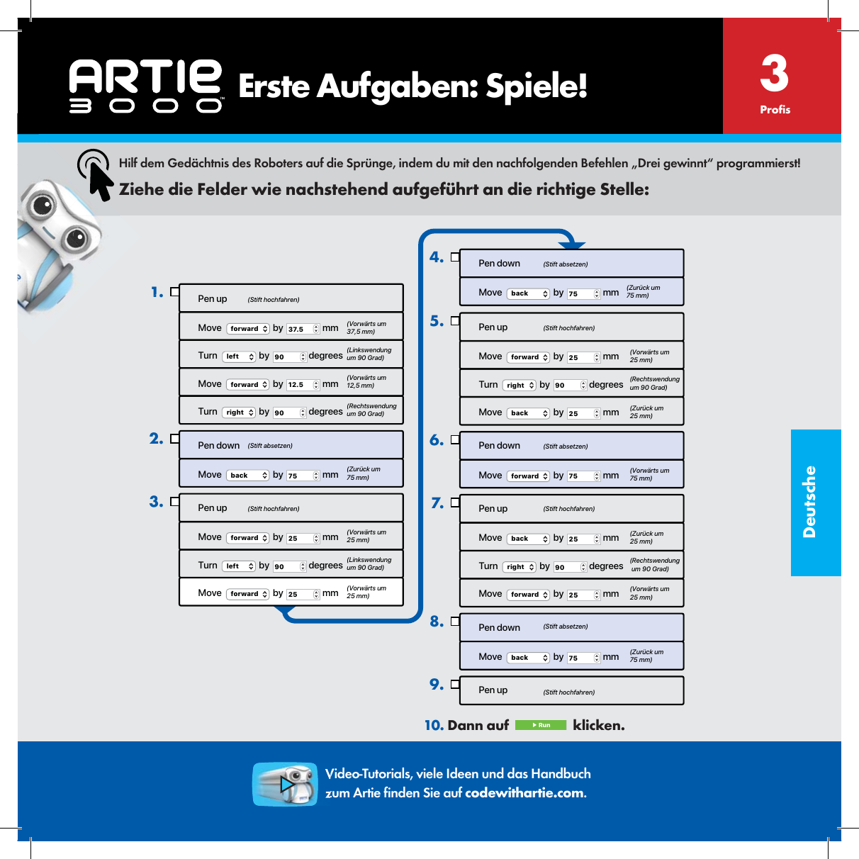 DeutschePen upMove  forward  by  37.5  mmTurn  left  by  90  degreesMove  forward  by  12.5  mmTurn  right  by  90  degreesPen downMove   by   mmback 75Pen upMove  forward  by  25  mmTurn  left  by  90  degreesMove  forward  by  25  mm1.2.3.Pen downMove  back  by  75  mm4.Pen upMove  forward  by  25  mmTurn  right  by  90  degreesMove   by   mmback 25Pen downMove  forward  by  75  mmPen upMove  back  by  25  mmTurn  right  by  90  degreesMove  forward  by  25  mmPen downMove  back  by  75  mmPen up5.6.7.8.9.(Stift hochfahren)(Stift hochfahren)(Stift hochfahren)(Stift hochfahren)(Stift hochfahren)(Stift absetzen)(Stift absetzen)(Stift absetzen)(Stift absetzen)(Vorw&auml;rts um 37,5 mm)(Linkswendung um 90 Grad)(Linkswendung um 90 Grad)(Vorw&auml;rts um 12,5 mm)(Rechtswendung um 90 Grad)(Rechtswendungum 90 Grad)(Rechtswendung um 90 Grad)(Zur&uuml;ck um 75 mm)(Zur&uuml;ck um 75 mm)(Zur&uuml;ck um 25 mm)(Zur&uuml;ck um 25 mm)(Zur&uuml;ck um 75 mm)(Vorw&auml;rts um 25 mm)(Vorw&auml;rts um 25 mm)(Vorw&auml;rts um 25 mm) (Vorw&auml;rts um 25 mm)(Vorw&auml;rts um 75 mm)Hilf dem Ged&auml;chtnis des Roboters auf die Spr&uuml;nge, indem du mit den nachfolgenden Befehlen &bdquo;Drei gewinnt&ldquo; programmierst!Ziehe die Felder wie nachstehend aufgef&uuml;hrt an die richtige Stelle:10. Dann auf   ▶ Run   klicken. 3Pro sVideo-Tutorials, viele Ideen und das Handbuch zum Artie  nden Sie auf codewithartie.com.    Erste Aufgaben: Spiele!