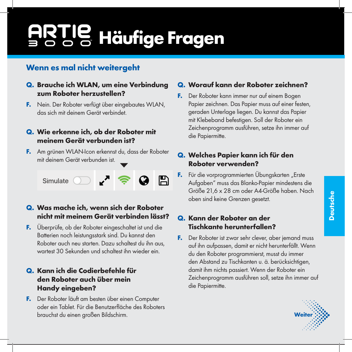 DeutscheWenn es mal nicht weitergeht. QBrauche ich WLAN, um eine Verbindung zum Roboter herzustellen?. FNein. Der Roboter verf&uuml;gt &uuml;ber eingebautes WLAN, das sich mit deinem Ger&auml;t verbindet.. QWie erkenne ich, ob der Roboter mit meinem Ger&auml;t verbunden ist?. FAm gr&uuml;nen WLAN-Icon erkennst du, dass der Roboter mit deinem Ger&auml;t verbunden ist.. QWas mache ich, wenn sich der Roboter nicht mit meinem Ger&auml;t verbinden l&auml;sst?. F&Uuml;berpr&uuml;fe, ob der Roboter eingeschaltet ist und die Batterien noch leistungsstark sind. Du kannst den Roboter auch neu starten. Dazu schaltest du ihn aus, wartest 30 Sekunden und schaltest ihn wieder ein.. QKann ich die Codierbefehle f&uuml;r den Roboter auch &uuml;ber mein Handy eingeben?. FDer Roboter l&auml;uft am besten &uuml;ber einen Computer oder ein Tablet. F&uuml;r die Benutzer &auml;che des Roboters brauchst du einen gro&szlig;en Bildschirm.. QWorauf kann der Roboter zeichnen?. FDer Roboter kann immer nur auf einem Bogen Papier zeichnen. Das Papier muss auf einer festen, geraden Unterlage liegen. Du kannst das Papier mit Klebeband befestigen. Soll der Roboter ein Zeichenprogramm ausf&uuml;hren, setze ihn immer auf die Papiermitte.. QWelches Papier kann ich f&uuml;r den Roboter verwenden?. FF&uuml;r die vorprogrammierten &Uuml;bungskarten &bdquo;Erste Aufgaben&ldquo; muss das Blanko-Papier mindestens die Gr&ouml;&szlig;e 21,6 x 28 cm oder A4-Gr&ouml;&szlig;e haben. Nach oben sind keine Grenzen gesetzt.. QKann der Roboter an der Tischkante herunterfallen?. FDer Roboter ist zwar sehr clever, aber jemand muss auf ihn aufpassen, damit er nicht herunterf&auml;llt. Wenn du den Roboter programmierst, musst du immer den Abstand zu Tischkanten u. &auml;. ber&uuml;cksichtigen, damit ihm nichts passiert. Wenn der Roboter ein Zeichenprogramm ausf&uuml;hren soll, setze ihn immer auf die Papiermitte.    H&auml;u ge FragenWeiter