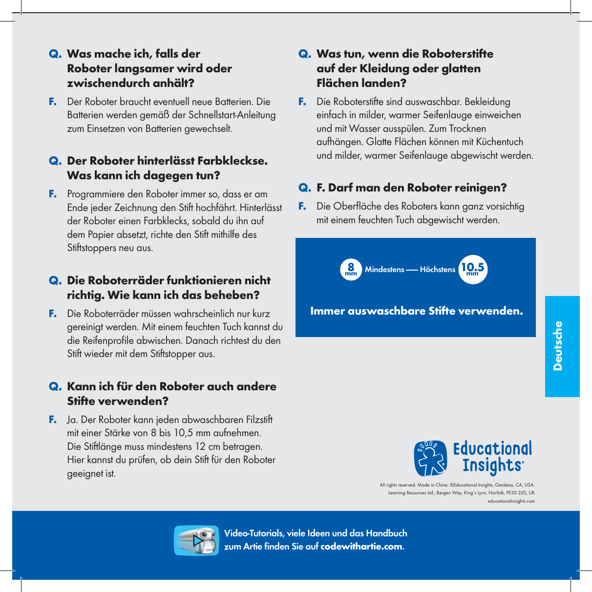 Deutsche. QWas mache ich, falls der Roboter langsamer wird oder zwischendurch anh&auml;lt?. FDer Roboter braucht eventuell neue Batterien. Die Batterien werden gem&auml;&szlig; der Schnellstart-Anleitung zum Einsetzen von Batterien gewechselt.. QDer Roboter hinterl&auml;sst Farbkleckse. Was kann ich dagegen tun?. FProgrammiere den Roboter immer so, dass er am Ende jeder Zeichnung den Stift hochf&auml;hrt. Hinterl&auml;sst der Roboter einen Farbklecks, sobald du ihn auf dem Papier absetzt, richte den Stift mithilfe des Stiftstoppers neu aus.. QDie Roboterr&auml;der funktionieren nicht richtig. Wie kann ich das beheben?. FDie Roboterr&auml;der m&uuml;ssen wahrscheinlich nur kurz gereinigt werden. Mit einem feuchten Tuch kannst du die Reifenpro le abwischen. Danach richtest du den Stift wieder mit dem Stiftstopper aus.. QKann ich f&uuml;r den Roboter auch andere Stifte verwenden?. FJa. Der Roboter kann jeden abwaschbaren Filzstift mit einer St&auml;rke von 8 bis 10,5 mm aufnehmen. Die Stiftl&auml;nge muss mindestens 12 cm betragen. Hier kannst du pr&uuml;fen, ob dein Stift f&uuml;r den Roboter geeignet ist.. QWas tun, wenn die Roboterstifte auf der Kleidung oder glatten Fl&auml;chen landen?. FDie Roboterstifte sind auswaschbar. Bekleidung einfach in milder, warmer Seifenlauge einweichen und mit Wasser aussp&uuml;len. Zum Trocknen aufh&auml;ngen. Glatte Fl&auml;chen k&ouml;nnen mit K&uuml;chentuch und milder, warmer Seifenlauge abgewischt werden.. QF. Darf man den Roboter reinigen?. FDie Ober &auml;che des Roboters kann ganz vorsichtig mit einem feuchten Tuch abgewischt werden.8mm 10.5mmMindestens H&ouml;chstensImmer auswaschbare Stifte verwenden.Video-Tutorials, viele Ideen und das Handbuch zum Artie  nden Sie auf codewithartie.com.All rights reserved. Made in China. &copy;Educational Insights, Gardena, CA, USA.Learning Resources Ltd., Bergen Way, King&rsquo;s Lynn, Norfolk, PE30 2JG, UKeducationalinsights.com