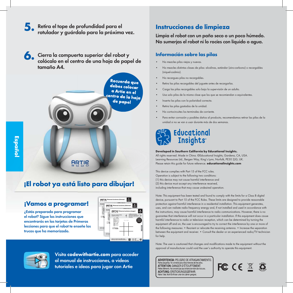 Espa&ntilde;ol5. Retira el tope de profundidad para el rotulador y gu&aacute;rdalo para la pr&oacute;xima vez.6. Cierra la compuerta superior del robot y col&oacute;calo en el centro de una hoja de papel de tama&ntilde;o A4.Recuerda que debes colocar a Artie en el centro de la hoja de papel&iexcl;Vamos a programar!&iquest;Est&aacute;s preparado para programar el robot? Sigue las instrucciones que encontrar&aacute;s en las tarjetas de Primeras lecciones para que el robot te ense&ntilde;e los trucos que ha memorizado.Visita codewithartie.com para acceder al manual de instrucciones, a videos tutoriales e ideas para jugar con Artie&iexcl;El robot ya est&aacute; listo para dibujar!Instrucciones de limpiezaLimpia el robot con un pa&ntilde;o seco o un poco h&uacute;medo. No sumerjas el robot ni lo roc&iacute;es con l&iacute;quido o agua.Informaci&oacute;n sobre las pilas&bull;  No mezcles pilas viejas y nuevas. &bull;  No mezcles distintas clases de pilas: alcalinas, est&aacute;ndar (zinc-carbono) o recargables (n&iacute;quel-cadmio).&bull;  No recargues pilas no recargables.&bull;  Retira las pilas recargables del juguete antes de recargarlas.&bull;  Carga las pilas recargables solo bajo la supervisi&oacute;n de un adulto.&bull;  Usa solo pilas de la misma clase que las que se recomiendan o equivalentes.&bull;  Inserta las pilas con la polaridad correcta.&bull;  Retira las pilas gastadas de la unidad.&bull;  No cortocircuites los terminales de corriente.&bull;  Para evitar corrosi&oacute;n y posibles da&ntilde;os al producto, recomendamos retirar las pilas de la unidad si no se van a usar durante m&aacute;s de dos semanas.Developed in Southern California by Educational Insights. All rights reserved. Made in China. &copy;Educational Insights, Gardena, CA, USA. Learning Resources Ltd., Bergen Way, King&rsquo;s Lynn, Norfolk, PE30 2JG, UK. Please retain this guide for future reference. educationalinsights.comThis device complies with Part 15 of the FCC rules.Operation is subject to the following two conditions:(1) this device may not cause harmful interference and(2) this device must accept any interference received, including interference that may cause undesired operation.Note: This equipment has been tested and found to comply with the limits for a Class B digital device, pursuant to Part 15 of the FCC Rules. These limits are designed to provide reasonable protection against harmful interference in a residential installation. This equipment generates, uses, and can radiate radio frequency energy and, if not installed and used in accordance with the instructions, may cause harmful interference to radio communications. However, there is no guarantee that interference will not occur in a particular installation. If this equipment does cause harmful interference to radio or television reception, which can be determined by turning the equipment off and on, the user is encouraged to try to correct the interference by one or more of the following measures: &bull; Reorient or relocate the receiving antenna. &bull; Increase the separation between the equipment and receiver. &bull; Consult the dealer or an experienced radio/TV technician for help. Note: The user is cautioned that changes and modi cations made to the equipment without the approval of manufacturer could void the user&rsquo;s authority to operate this equipment.Espa&ntilde;olPara qub&uacute;scaloSaveSave  aNew pDeleteDownlUploadOpen p         Primeras Lecciones: &iexcl;Formas!Dicultad baja1Recuerda que debes colocar el robot en el centro de la hoja de papel&iquest;Sab&iacute;as qudistintos qCuadradoa conthaz cl ▶ RunEspa&ntilde;olSaveSaveNew DeletDownUploaOpenMandala&iquest;Sab&iacute;as qdistintas q Primeras Lecciones &iexcl;Colorear! Dicultad media2Para qub&uacute;scaloRecuerda que debes colocar el robot en el centro de la hoja de papela conhaz c▶ RunEspa&ntilde;olTres en rayadistintos que caben en una hoja de tama&ntilde;o A4?Dicultad alta3SaveSave  as...New programDelete ProgramDownload current programUpload programOpen program:   Para que el robot lo dibuje,b&uacute;scalo en el men&uacute;Codica t&uacute; mismo las instrucciones siguiendo lospasos que encontrar&aacute;s enel reversooRecuerda que debes colocar el robot en el centro de la hoja de papel     Primeras Lecciones &iexcl;Juegos!a continuaci&oacute;nhaz clic ▶ Run
