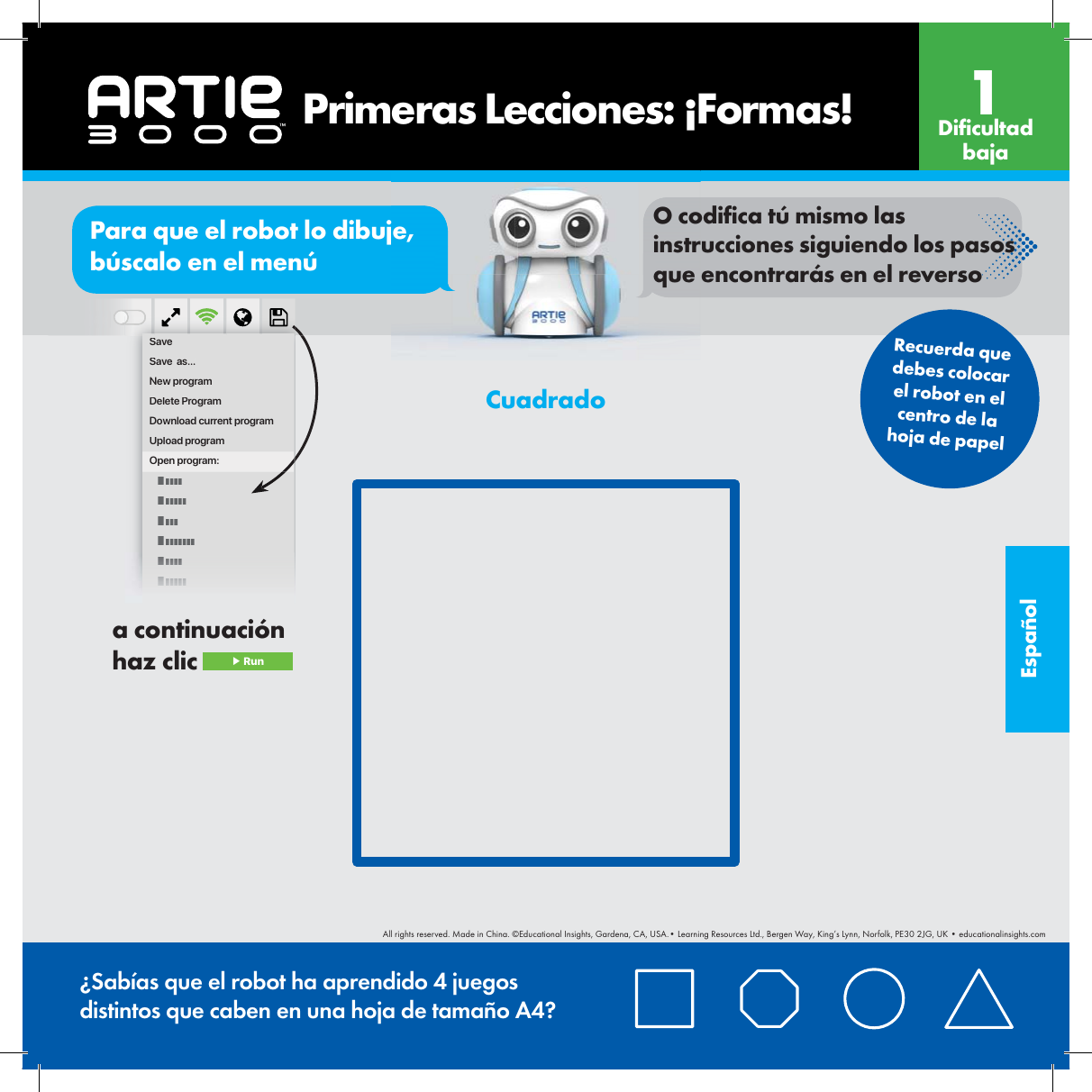 Espa&ntilde;olorPara que el robot lo dibuje, b&uacute;scalo en el men&uacute;O codi ca t&uacute; mismo las instrucciones siguiendo los pasos que encontrar&aacute;s en el reversoSaveSave  as...New programDelete ProgramDownload current programUpload programOpen program:    Primeras Lecciones: &iexcl;Formas! Di cultad baja1Recuerda que debes colocar el robot en el centro de la hoja de papel&iquest;Sab&iacute;as que el robot ha aprendido 4 juegos distintos que caben en una hoja de tama&ntilde;o A4?Cuadradoa continuaci&oacute;n haz clic  ▶ RunAll rights reserved. Made in China. &copy;Educational Insights, Gardena, CA, USA.&bull; Learning Resources Ltd., Bergen Way, King&rsquo;s Lynn, Norfolk, PE30 2JG, UK &bull; educationalinsights.com
