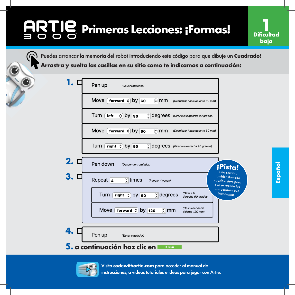 Espa&ntilde;olPen up4.Pen up (Elevar rotulador)(Elevar rotulador)(Descender rotulador)(Repetir 4 veces)(Girar a la derecha 90 grados)(Desplazar hacia delante 120 mm)Move  (Desplazar hacia delante 60 mm)  (Girar a la izquierda 90 grados)  (Desplazar hacia delante 60 mm)(Girar a la derecha 90 grados)forward  by  60  mmTurn  left  by  90  degreesMove  forward  by  60  mmTurn  right  by  90  degrees1.Pen downRepeat  4 timesTurn  right  by  90  degreesMove  forward  by  120  mm2.3.Esta secci&oacute;n, tambi&eacute;n llamada &laquo;bucle&raquo;, sirve para que se repitan las instrucciones que introduzcas.&iexcl;Pista! Puedes arrancar la memoria del robot introduciendo este c&oacute;digo para que dibuje un Cuadrado!Arrastra y suelta las casillas en su sitio como te indicamos a continuaci&oacute;n:Visita codewithartie.com para acceder al manual de instrucciones, a videos tutoriales e ideas para jugar con Artie.5. a continuaci&oacute;n haz clic en  ▶ Run    Primeras Lecciones: &iexcl;Formas! Di cultad baja1