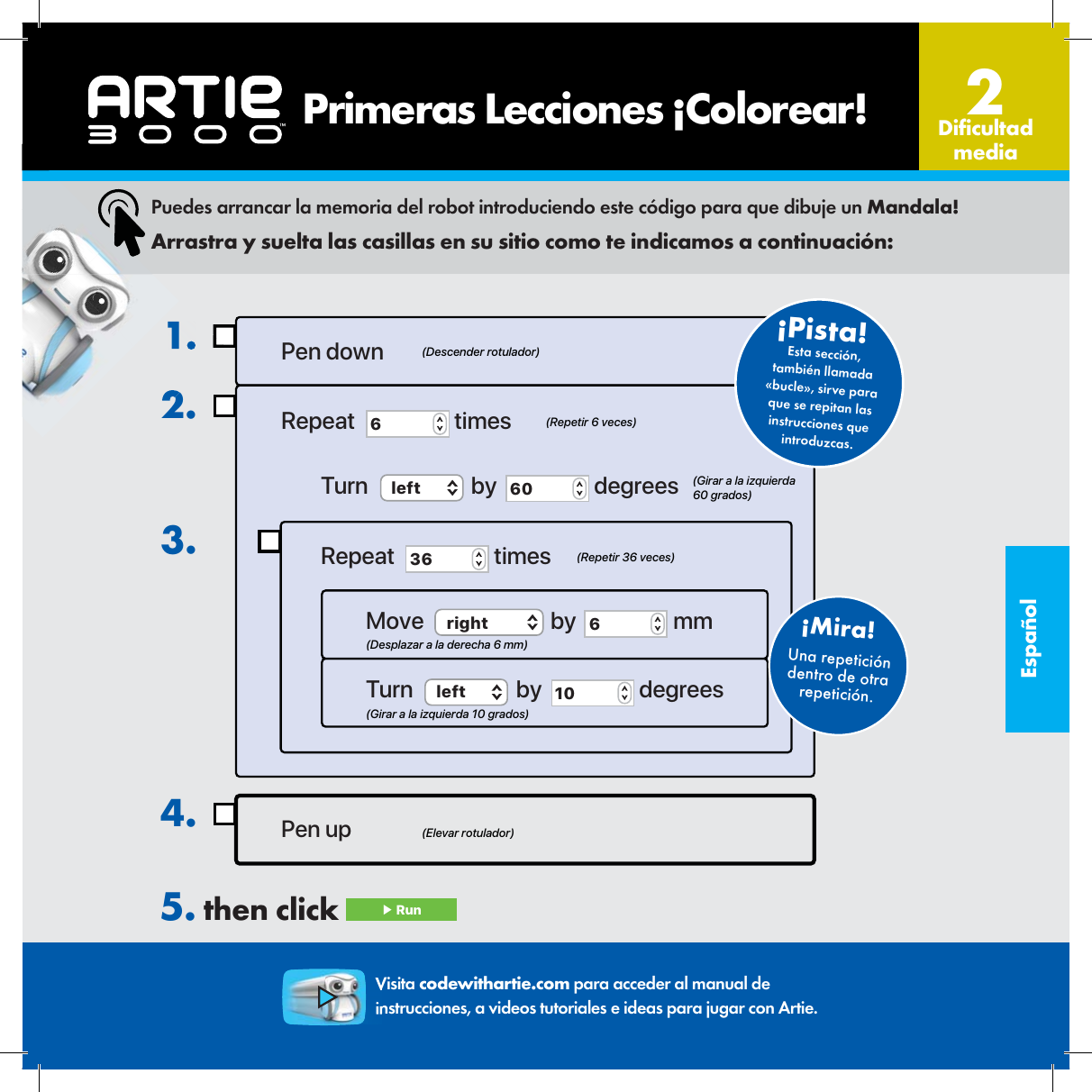 Espa&ntilde;olUna repetici&oacute;n dentro de otra repetici&oacute;n.&iexcl;Mira! 1.2.3.Pen up4.Pen downRepeat  6 timesTurn  left  by  60  degreesRepeat  36  timesMove  right  by  6 mmTurn  left  by  10  degrees(Elevar rotulador)(Descender rotulador)(Repetir 6 veces)(Repetir 36 veces)(Desplazar a la derecha 6 mm)(Girar a la izquierda 10 grados)(Girar a la izquierda 60 grados)Esta secci&oacute;n, tambi&eacute;n llamada &laquo;bucle&raquo;, sirve para que se repitan las instrucciones que introduzcas.&iexcl;Pista! Puedes arrancar la memoria del robot introduciendo este c&oacute;digo para que dibuje un Mandala!Arrastra y suelta las casillas en su sitio como te indicamos a continuaci&oacute;n:5. then click  ▶ Run    Primeras Lecciones &iexcl;Colorear! Di cultad media2Visita codewithartie.com para acceder al manual de instrucciones, a videos tutoriales e ideas para jugar con Artie.