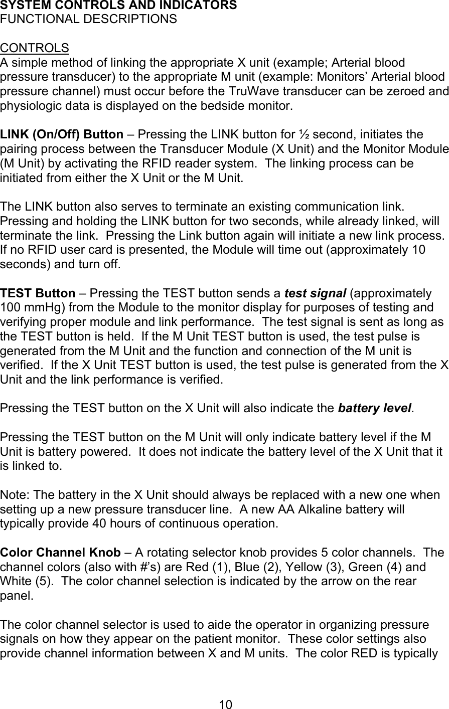  10 SYSTEM CONTROLS AND INDICATORS FUNCTIONAL DESCRIPTIONS  CONTROLS A simple method of linking the appropriate X unit (example; Arterial blood pressure transducer) to the appropriate M unit (example: Monitors’ Arterial blood pressure channel) must occur before the TruWave transducer can be zeroed and physiologic data is displayed on the bedside monitor.   LINK (On/Off) Button – Pressing the LINK button for ½ second, initiates the pairing process between the Transducer Module (X Unit) and the Monitor Module (M Unit) by activating the RFID reader system.  The linking process can be initiated from either the X Unit or the M Unit.  The LINK button also serves to terminate an existing communication link.  Pressing and holding the LINK button for two seconds, while already linked, will terminate the link.  Pressing the Link button again will initiate a new link process.  If no RFID user card is presented, the Module will time out (approximately 10 seconds) and turn off.  TEST Button – Pressing the TEST button sends a test signal (approximately 100 mmHg) from the Module to the monitor display for purposes of testing and verifying proper module and link performance.  The test signal is sent as long as the TEST button is held.  If the M Unit TEST button is used, the test pulse is generated from the M Unit and the function and connection of the M unit is verified.  If the X Unit TEST button is used, the test pulse is generated from the X Unit and the link performance is verified.   Pressing the TEST button on the X Unit will also indicate the battery level.  Pressing the TEST button on the M Unit will only indicate battery level if the M Unit is battery powered.  It does not indicate the battery level of the X Unit that it is linked to.  Note: The battery in the X Unit should always be replaced with a new one when setting up a new pressure transducer line.  A new AA Alkaline battery will typically provide 40 hours of continuous operation.    Color Channel Knob – A rotating selector knob provides 5 color channels.  The channel colors (also with #’s) are Red (1), Blue (2), Yellow (3), Green (4) and White (5).  The color channel selection is indicated by the arrow on the rear panel.    The color channel selector is used to aide the operator in organizing pressure signals on how they appear on the patient monitor.  These color settings also provide channel information between X and M units.  The color RED is typically 