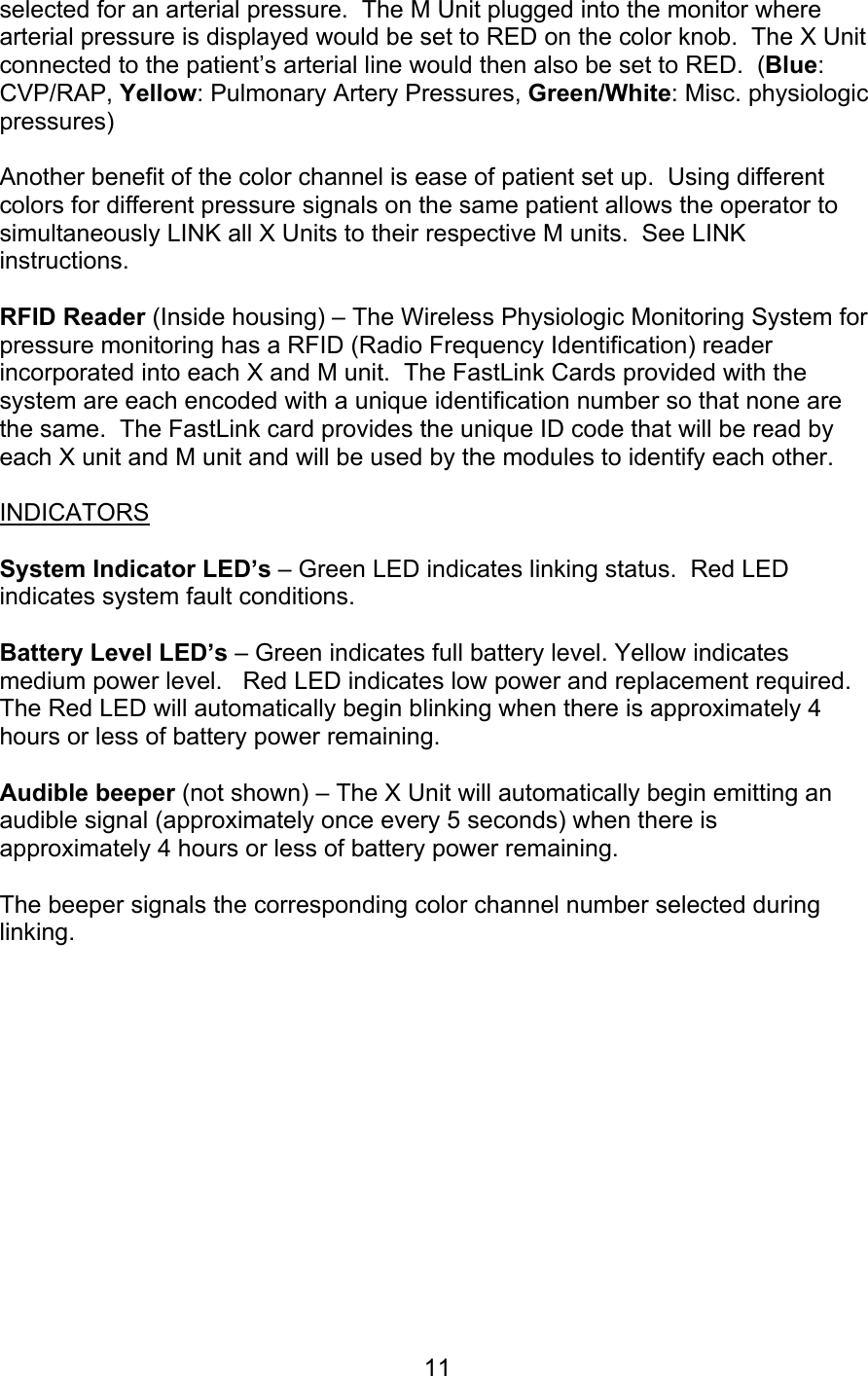  11 selected for an arterial pressure.  The M Unit plugged into the monitor where arterial pressure is displayed would be set to RED on the color knob.  The X Unit connected to the patient’s arterial line would then also be set to RED.  (Blue: CVP/RAP, Yellow: Pulmonary Artery Pressures, Green/White: Misc. physiologic pressures)   Another benefit of the color channel is ease of patient set up.  Using different colors for different pressure signals on the same patient allows the operator to simultaneously LINK all X Units to their respective M units.  See LINK instructions.  RFID Reader (Inside housing) – The Wireless Physiologic Monitoring System for pressure monitoring has a RFID (Radio Frequency Identification) reader incorporated into each X and M unit.  The FastLink Cards provided with the system are each encoded with a unique identification number so that none are the same.  The FastLink card provides the unique ID code that will be read by each X unit and M unit and will be used by the modules to identify each other.   INDICATORS  System Indicator LED’s – Green LED indicates linking status.  Red LED indicates system fault conditions.  Battery Level LED’s – Green indicates full battery level. Yellow indicates medium power level.   Red LED indicates low power and replacement required.  The Red LED will automatically begin blinking when there is approximately 4 hours or less of battery power remaining.    Audible beeper (not shown) – The X Unit will automatically begin emitting an audible signal (approximately once every 5 seconds) when there is approximately 4 hours or less of battery power remaining.    The beeper signals the corresponding color channel number selected during linking.        