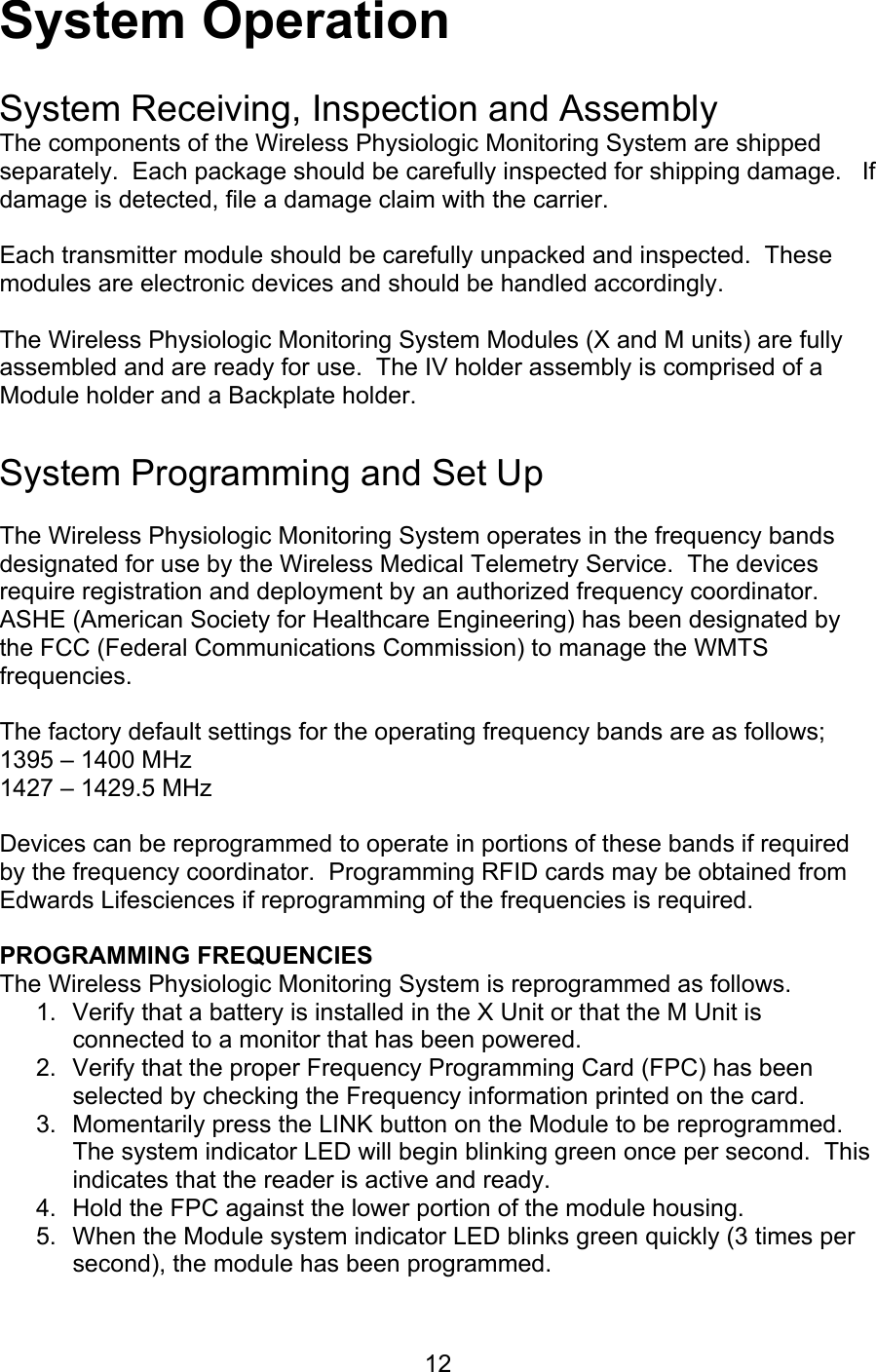  12 System Operation  System Receiving, Inspection and Assembly The components of the Wireless Physiologic Monitoring System are shipped separately.  Each package should be carefully inspected for shipping damage.   If damage is detected, file a damage claim with the carrier.  Each transmitter module should be carefully unpacked and inspected.  These modules are electronic devices and should be handled accordingly.  The Wireless Physiologic Monitoring System Modules (X and M units) are fully assembled and are ready for use.  The IV holder assembly is comprised of a Module holder and a Backplate holder.    System Programming and Set Up  The Wireless Physiologic Monitoring System operates in the frequency bands designated for use by the Wireless Medical Telemetry Service.  The devices require registration and deployment by an authorized frequency coordinator.  ASHE (American Society for Healthcare Engineering) has been designated by the FCC (Federal Communications Commission) to manage the WMTS frequencies.  The factory default settings for the operating frequency bands are as follows; 1395 – 1400 MHz 1427 – 1429.5 MHz  Devices can be reprogrammed to operate in portions of these bands if required by the frequency coordinator.  Programming RFID cards may be obtained from Edwards Lifesciences if reprogramming of the frequencies is required.  PROGRAMMING FREQUENCIES The Wireless Physiologic Monitoring System is reprogrammed as follows. 1.  Verify that a battery is installed in the X Unit or that the M Unit is connected to a monitor that has been powered. 2.  Verify that the proper Frequency Programming Card (FPC) has been selected by checking the Frequency information printed on the card. 3.  Momentarily press the LINK button on the Module to be reprogrammed.  The system indicator LED will begin blinking green once per second.  This indicates that the reader is active and ready. 4.  Hold the FPC against the lower portion of the module housing. 5.  When the Module system indicator LED blinks green quickly (3 times per second), the module has been programmed. 