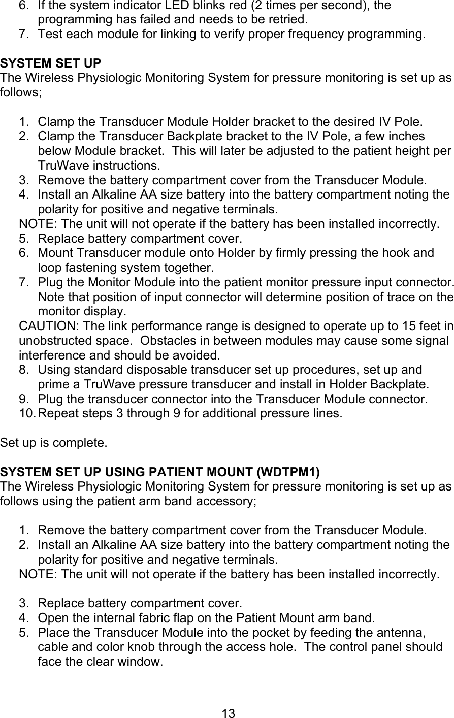  13 6.  If the system indicator LED blinks red (2 times per second), the programming has failed and needs to be retried. 7.  Test each module for linking to verify proper frequency programming.  SYSTEM SET UP The Wireless Physiologic Monitoring System for pressure monitoring is set up as follows;  1.  Clamp the Transducer Module Holder bracket to the desired IV Pole. 2.  Clamp the Transducer Backplate bracket to the IV Pole, a few inches below Module bracket.  This will later be adjusted to the patient height per TruWave instructions. 3.  Remove the battery compartment cover from the Transducer Module. 4.  Install an Alkaline AA size battery into the battery compartment noting the polarity for positive and negative terminals. NOTE: The unit will not operate if the battery has been installed incorrectly. 5.  Replace battery compartment cover. 6.  Mount Transducer module onto Holder by firmly pressing the hook and loop fastening system together. 7.  Plug the Monitor Module into the patient monitor pressure input connector.  Note that position of input connector will determine position of trace on the monitor display. CAUTION: The link performance range is designed to operate up to 15 feet in unobstructed space.  Obstacles in between modules may cause some signal interference and should be avoided.  8.  Using standard disposable transducer set up procedures, set up and prime a TruWave pressure transducer and install in Holder Backplate. 9.  Plug the transducer connector into the Transducer Module connector. 10. Repeat steps 3 through 9 for additional pressure lines.  Set up is complete.  SYSTEM SET UP USING PATIENT MOUNT (WDTPM1) The Wireless Physiologic Monitoring System for pressure monitoring is set up as follows using the patient arm band accessory;  1.  Remove the battery compartment cover from the Transducer Module. 2.  Install an Alkaline AA size battery into the battery compartment noting the polarity for positive and negative terminals. NOTE: The unit will not operate if the battery has been installed incorrectly.  3.  Replace battery compartment cover. 4.  Open the internal fabric flap on the Patient Mount arm band.   5.  Place the Transducer Module into the pocket by feeding the antenna, cable and color knob through the access hole.  The control panel should face the clear window.  