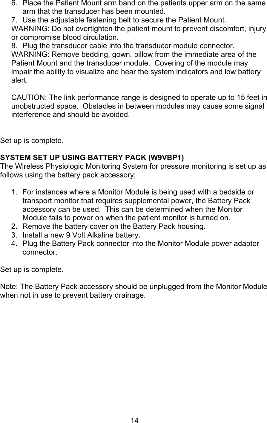 14 6.  Place the Patient Mount arm band on the patients upper arm on the same arm that the transducer has been mounted. 7.  Use the adjustable fastening belt to secure the Patient Mount. WARNING: Do not overtighten the patient mount to prevent discomfort, injury or compromise blood circulation. 8.  Plug the transducer cable into the transducer module connector.  WARNING: Remove bedding, gown, pillow from the immediate area of the Patient Mount and the transducer module.  Covering of the module may impair the ability to visualize and hear the system indicators and low battery alert.  CAUTION: The link performance range is designed to operate up to 15 feet in unobstructed space.  Obstacles in between modules may cause some signal interference and should be avoided.    Set up is complete.  SYSTEM SET UP USING BATTERY PACK (W9VBP1) The Wireless Physiologic Monitoring System for pressure monitoring is set up as follows using the battery pack accessory;  1.  For instances where a Monitor Module is being used with a bedside or transport monitor that requires supplemental power, the Battery Pack accessory can be used.  This can be determined when the Monitor Module fails to power on when the patient monitor is turned on. 2.  Remove the battery cover on the Battery Pack housing. 3.  Install a new 9 Volt Alkaline battery. 4.  Plug the Battery Pack connector into the Monitor Module power adaptor connector.  Set up is complete.  Note: The Battery Pack accessory should be unplugged from the Monitor Module when not in use to prevent battery drainage.         