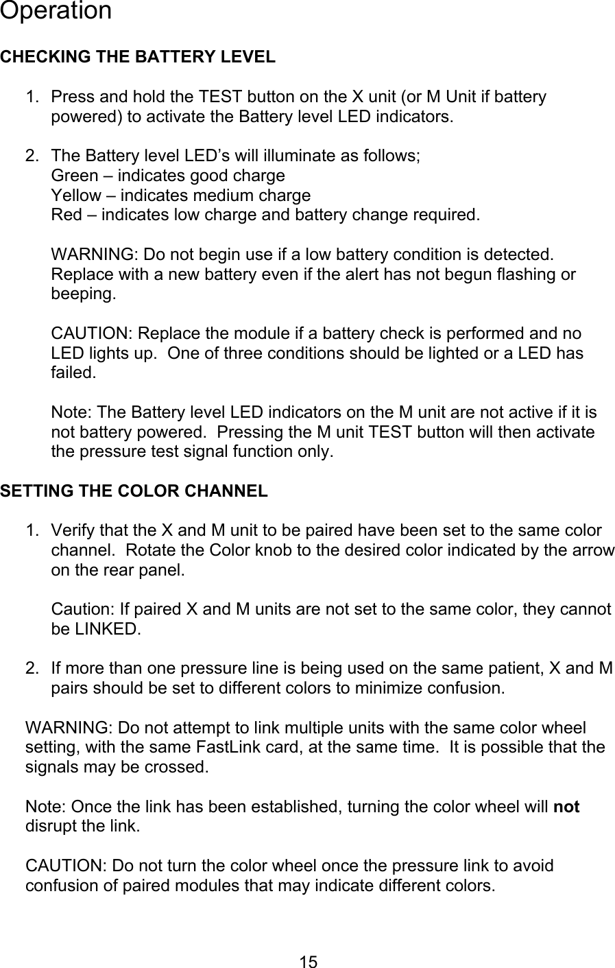  15 Operation  CHECKING THE BATTERY LEVEL  1.  Press and hold the TEST button on the X unit (or M Unit if battery powered) to activate the Battery level LED indicators.  2.  The Battery level LED’s will illuminate as follows; Green – indicates good charge  Yellow – indicates medium charge Red – indicates low charge and battery change required.  WARNING: Do not begin use if a low battery condition is detected.  Replace with a new battery even if the alert has not begun flashing or beeping.  CAUTION: Replace the module if a battery check is performed and no LED lights up.  One of three conditions should be lighted or a LED has failed.  Note: The Battery level LED indicators on the M unit are not active if it is not battery powered.  Pressing the M unit TEST button will then activate the pressure test signal function only.  SETTING THE COLOR CHANNEL  1.  Verify that the X and M unit to be paired have been set to the same color channel.  Rotate the Color knob to the desired color indicated by the arrow on the rear panel.    Caution: If paired X and M units are not set to the same color, they cannot be LINKED.  2.  If more than one pressure line is being used on the same patient, X and M pairs should be set to different colors to minimize confusion.  WARNING: Do not attempt to link multiple units with the same color wheel setting, with the same FastLink card, at the same time.  It is possible that the signals may be crossed.  Note: Once the link has been established, turning the color wheel will not disrupt the link.    CAUTION: Do not turn the color wheel once the pressure link to avoid confusion of paired modules that may indicate different colors.  