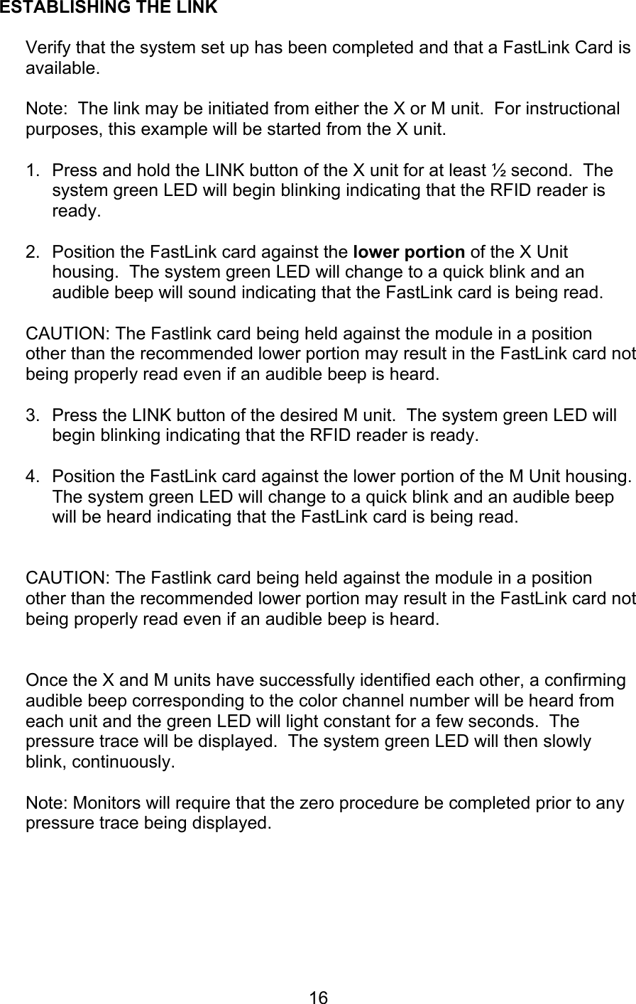  16 ESTABLISHING THE LINK  Verify that the system set up has been completed and that a FastLink Card is available.  Note:  The link may be initiated from either the X or M unit.  For instructional purposes, this example will be started from the X unit.  1.  Press and hold the LINK button of the X unit for at least ½ second.  The system green LED will begin blinking indicating that the RFID reader is ready.    2.  Position the FastLink card against the lower portion of the X Unit housing.  The system green LED will change to a quick blink and an audible beep will sound indicating that the FastLink card is being read.  CAUTION: The Fastlink card being held against the module in a position other than the recommended lower portion may result in the FastLink card not being properly read even if an audible beep is heard.  3.  Press the LINK button of the desired M unit.  The system green LED will begin blinking indicating that the RFID reader is ready.  4.  Position the FastLink card against the lower portion of the M Unit housing.  The system green LED will change to a quick blink and an audible beep will be heard indicating that the FastLink card is being read.   CAUTION: The Fastlink card being held against the module in a position other than the recommended lower portion may result in the FastLink card not being properly read even if an audible beep is heard.   Once the X and M units have successfully identified each other, a confirming audible beep corresponding to the color channel number will be heard from each unit and the green LED will light constant for a few seconds.  The pressure trace will be displayed.  The system green LED will then slowly blink, continuously.   Note: Monitors will require that the zero procedure be completed prior to any pressure trace being displayed.      