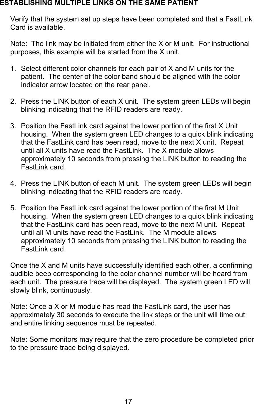  17 ESTABLISHING MULTIPLE LINKS ON THE SAME PATIENT  Verify that the system set up steps have been completed and that a FastLink Card is available.  Note:  The link may be initiated from either the X or M unit.  For instructional purposes, this example will be started from the X unit.  1.  Select different color channels for each pair of X and M units for the patient.  The center of the color band should be aligned with the color indicator arrow located on the rear panel.  2.  Press the LINK button of each X unit.  The system green LEDs will begin blinking indicating that the RFID readers are ready.    3.  Position the FastLink card against the lower portion of the first X Unit housing.  When the system green LED changes to a quick blink indicating that the FastLink card has been read, move to the next X unit.  Repeat until all X units have read the FastLink.  The X module allows approximately 10 seconds from pressing the LINK button to reading the FastLink card.  4.  Press the LINK button of each M unit.  The system green LEDs will begin blinking indicating that the RFID readers are ready.  5.  Position the FastLink card against the lower portion of the first M Unit housing.  When the system green LED changes to a quick blink indicating that the FastLink card has been read, move to the next M unit.  Repeat until all M units have read the FastLink.  The M module allows approximately 10 seconds from pressing the LINK button to reading the FastLink card.  Once the X and M units have successfully identified each other, a confirming audible beep corresponding to the color channel number will be heard from each unit.  The pressure trace will be displayed.  The system green LED will slowly blink, continuously.  Note: Once a X or M module has read the FastLink card, the user has approximately 30 seconds to execute the link steps or the unit will time out and entire linking sequence must be repeated.  Note: Some monitors may require that the zero procedure be completed prior to the pressure trace being displayed.    