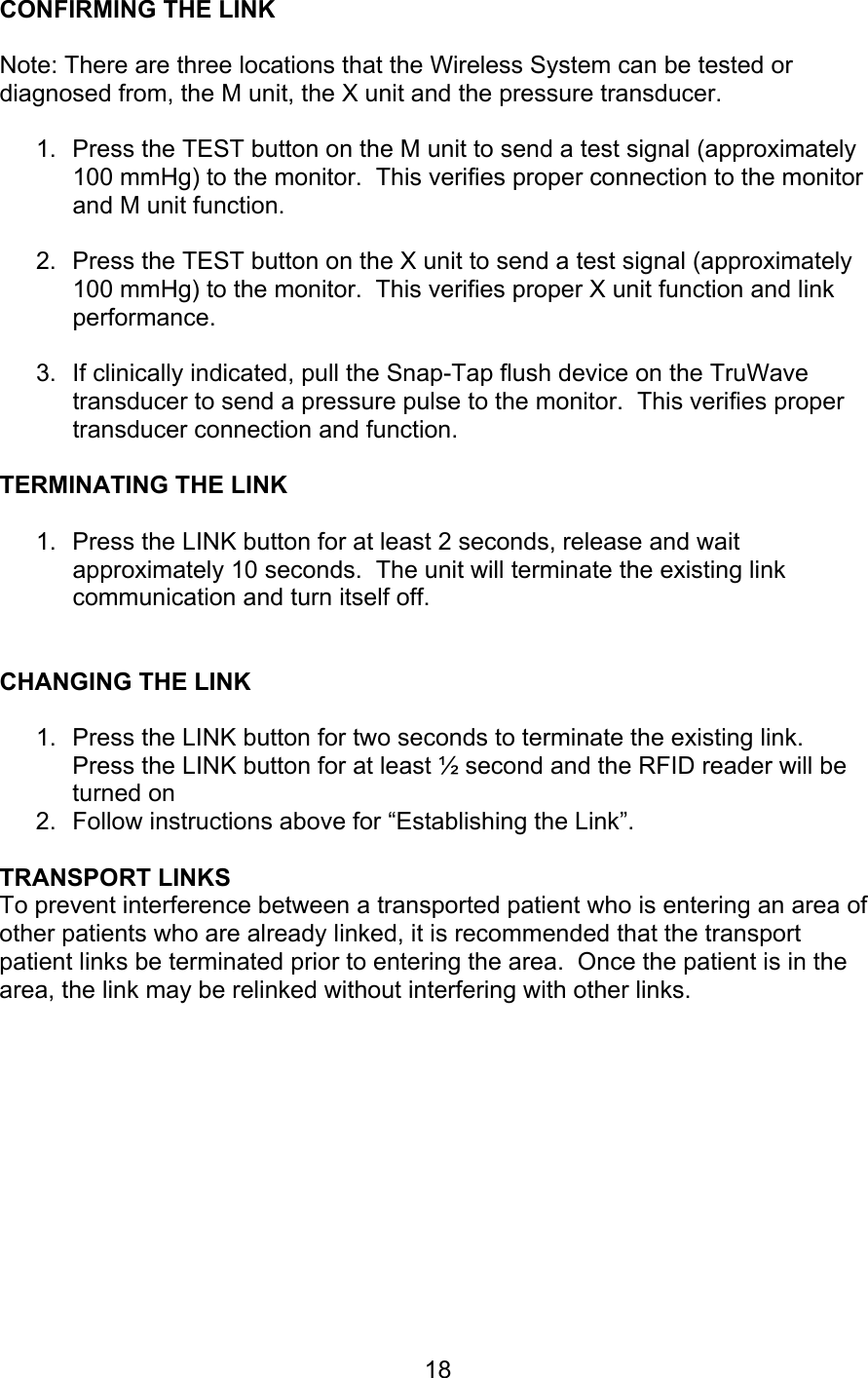  18 CONFIRMING THE LINK  Note: There are three locations that the Wireless System can be tested or diagnosed from, the M unit, the X unit and the pressure transducer.  1.  Press the TEST button on the M unit to send a test signal (approximately 100 mmHg) to the monitor.  This verifies proper connection to the monitor and M unit function.  2.  Press the TEST button on the X unit to send a test signal (approximately 100 mmHg) to the monitor.  This verifies proper X unit function and link performance.  3.  If clinically indicated, pull the Snap-Tap flush device on the TruWave transducer to send a pressure pulse to the monitor.  This verifies proper transducer connection and function.  TERMINATING THE LINK  1.  Press the LINK button for at least 2 seconds, release and wait approximately 10 seconds.  The unit will terminate the existing link communication and turn itself off.   CHANGING THE LINK  1.  Press the LINK button for two seconds to terminate the existing link.  Press the LINK button for at least ½ second and the RFID reader will be turned on 2.  Follow instructions above for “Establishing the Link”.  TRANSPORT LINKS To prevent interference between a transported patient who is entering an area of other patients who are already linked, it is recommended that the transport patient links be terminated prior to entering the area.  Once the patient is in the area, the link may be relinked without interfering with other links.      