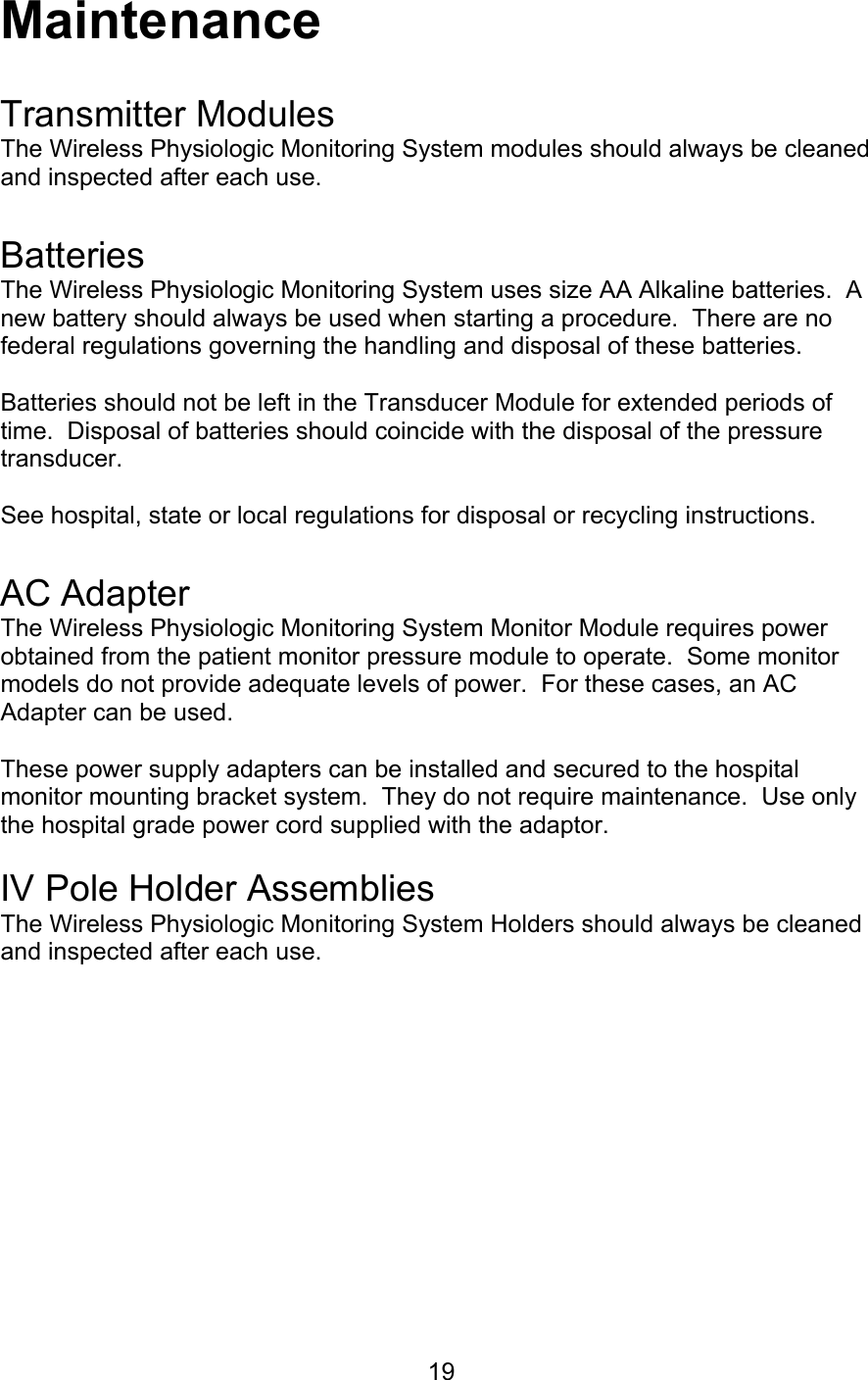  19 Maintenance  Transmitter Modules The Wireless Physiologic Monitoring System modules should always be cleaned and inspected after each use.   Batteries The Wireless Physiologic Monitoring System uses size AA Alkaline batteries.  A new battery should always be used when starting a procedure.  There are no federal regulations governing the handling and disposal of these batteries.  Batteries should not be left in the Transducer Module for extended periods of time.  Disposal of batteries should coincide with the disposal of the pressure transducer.  See hospital, state or local regulations for disposal or recycling instructions.   AC Adapter The Wireless Physiologic Monitoring System Monitor Module requires power obtained from the patient monitor pressure module to operate.  Some monitor models do not provide adequate levels of power.  For these cases, an AC Adapter can be used.    These power supply adapters can be installed and secured to the hospital monitor mounting bracket system.  They do not require maintenance.  Use only the hospital grade power cord supplied with the adaptor.  IV Pole Holder Assemblies The Wireless Physiologic Monitoring System Holders should always be cleaned and inspected after each use.         