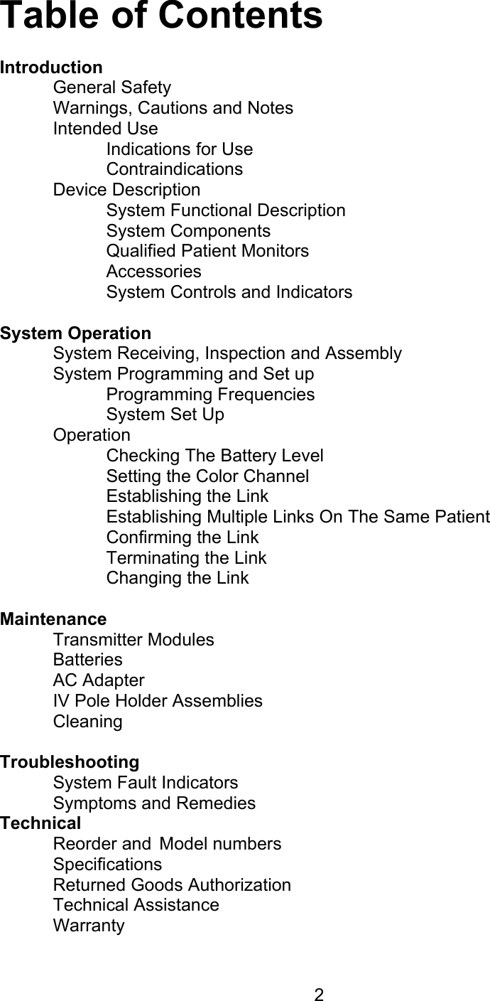  2 Table of Contents  Introduction  General Safety   Warnings, Cautions and Notes  Intended Use   Indications for Use   Contraindications  Device Description   System Functional Description   System Components   Qualified Patient Monitors   Accessories     System Controls and Indicators  System Operation   System Receiving, Inspection and Assembly   System Programming and Set up   Programming Frequencies   System Set Up  Operation   Checking The Battery Level     Setting the Color Channel   Establishing the Link     Establishing Multiple Links On The Same Patient   Confirming the Link   Terminating the Link   Changing the Link  Maintenance  Transmitter Modules Batteries  AC Adapter   IV Pole Holder Assemblies  Cleaning  Troubleshooting   System Fault Indicators  Symptoms and Remedies Technical   Reorder and  Model numbers  Specifications   Returned Goods Authorization  Technical Assistance  Warranty 