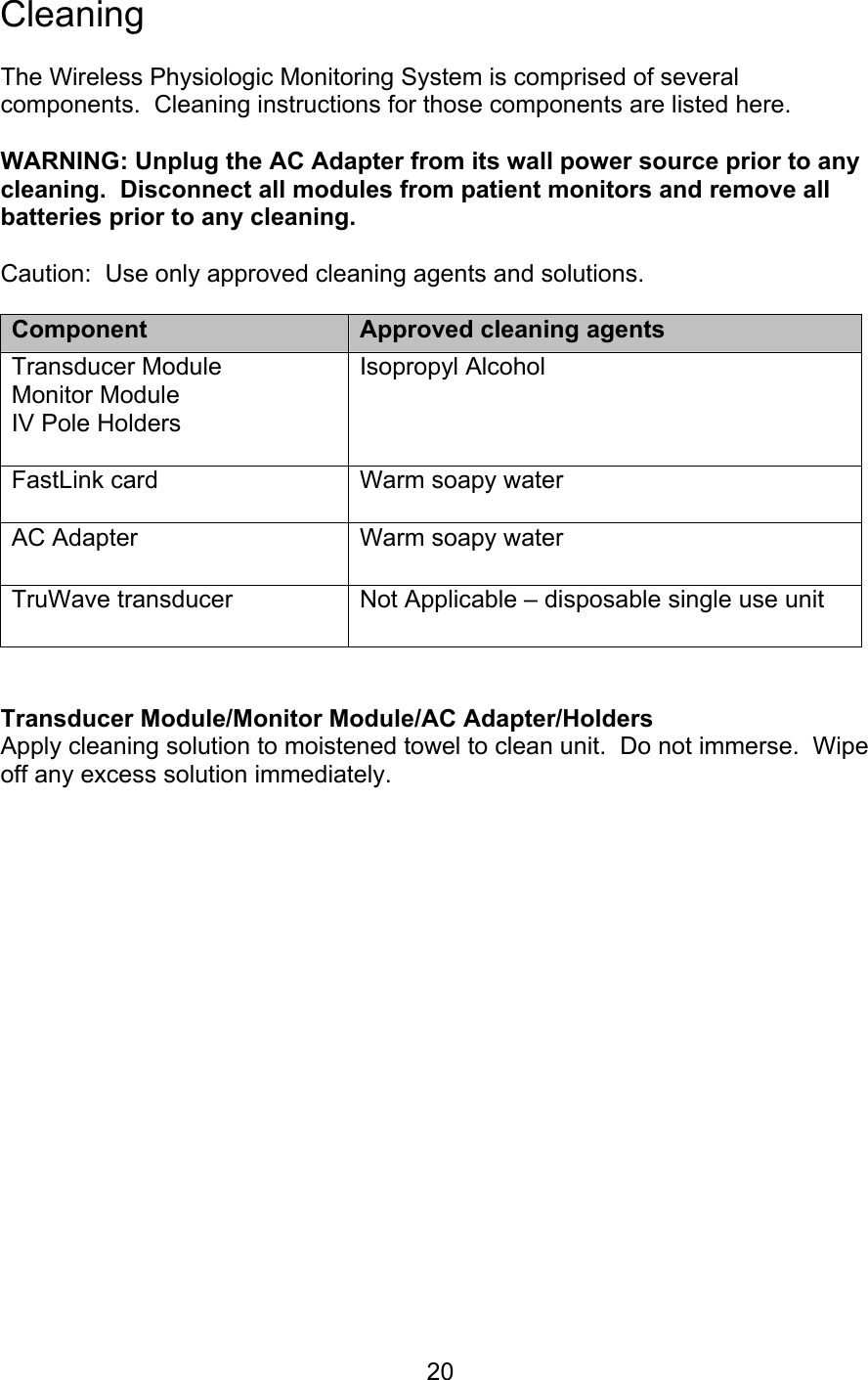  20 Cleaning  The Wireless Physiologic Monitoring System is comprised of several components.  Cleaning instructions for those components are listed here.  WARNING: Unplug the AC Adapter from its wall power source prior to any cleaning.  Disconnect all modules from patient monitors and remove all batteries prior to any cleaning.  Caution:  Use only approved cleaning agents and solutions.   Transducer Module/Monitor Module/AC Adapter/Holders Apply cleaning solution to moistened towel to clean unit.  Do not immerse.  Wipe off any excess solution immediately.            Component  Approved cleaning agents Transducer Module Monitor Module IV Pole Holders  Isopropyl Alcohol  FastLink card  Warm soapy water AC Adapter  Warm soapy water  TruWave transducer  Not Applicable – disposable single use unit 