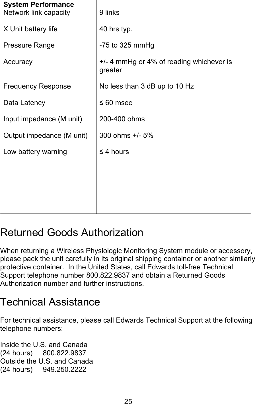  25 System Performance Network link capacity  X Unit battery life  Pressure Range  Accuracy   Frequency Response  Data Latency  Input impedance (M unit)  Output impedance (M unit)  Low battery warning   9 links  40 hrs typ.  -75 to 325 mmHg  +/- 4 mmHg or 4% of reading whichever is greater  No less than 3 dB up to 10 Hz  ≤ 60 msec  200-400 ohms  300 ohms +/- 5%  ≤ 4 hours   Returned Goods Authorization  When returning a Wireless Physiologic Monitoring System module or accessory, please pack the unit carefully in its original shipping container or another similarly protective container.  In the United States, call Edwards toll-free Technical Support telephone number 800.822.9837 and obtain a Returned Goods Authorization number and further instructions.  Technical Assistance  For technical assistance, please call Edwards Technical Support at the following telephone numbers:  Inside the U.S. and Canada (24 hours)  800.822.9837 Outside the U.S. and Canada (24 hours)  949.250.2222  