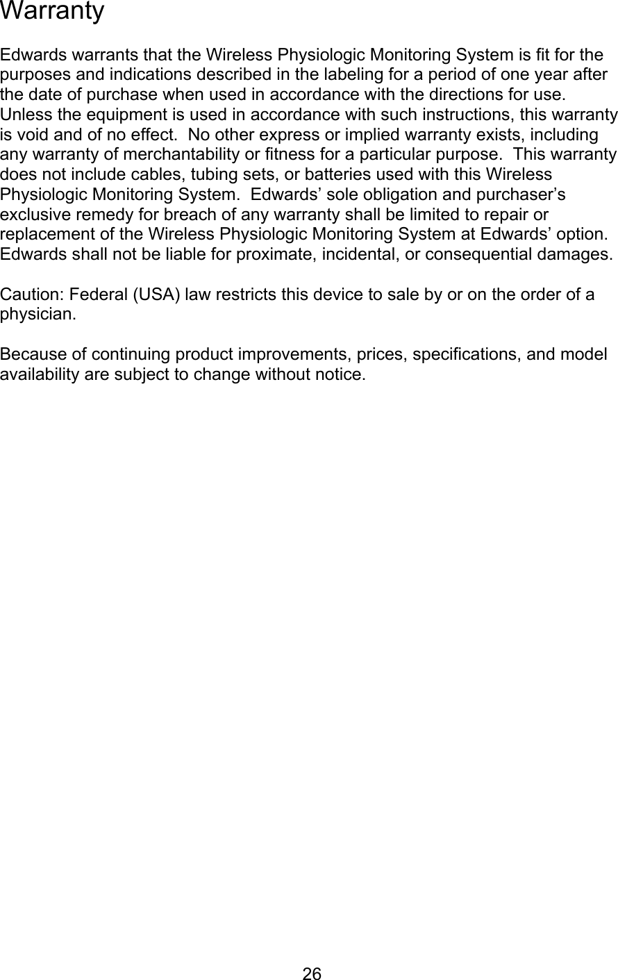  26 Warranty  Edwards warrants that the Wireless Physiologic Monitoring System is fit for the purposes and indications described in the labeling for a period of one year after the date of purchase when used in accordance with the directions for use.  Unless the equipment is used in accordance with such instructions, this warranty is void and of no effect.  No other express or implied warranty exists, including any warranty of merchantability or fitness for a particular purpose.  This warranty does not include cables, tubing sets, or batteries used with this Wireless Physiologic Monitoring System.  Edwards’ sole obligation and purchaser’s exclusive remedy for breach of any warranty shall be limited to repair or replacement of the Wireless Physiologic Monitoring System at Edwards’ option.  Edwards shall not be liable for proximate, incidental, or consequential damages.  Caution: Federal (USA) law restricts this device to sale by or on the order of a physician.  Because of continuing product improvements, prices, specifications, and model availability are subject to change without notice.                            