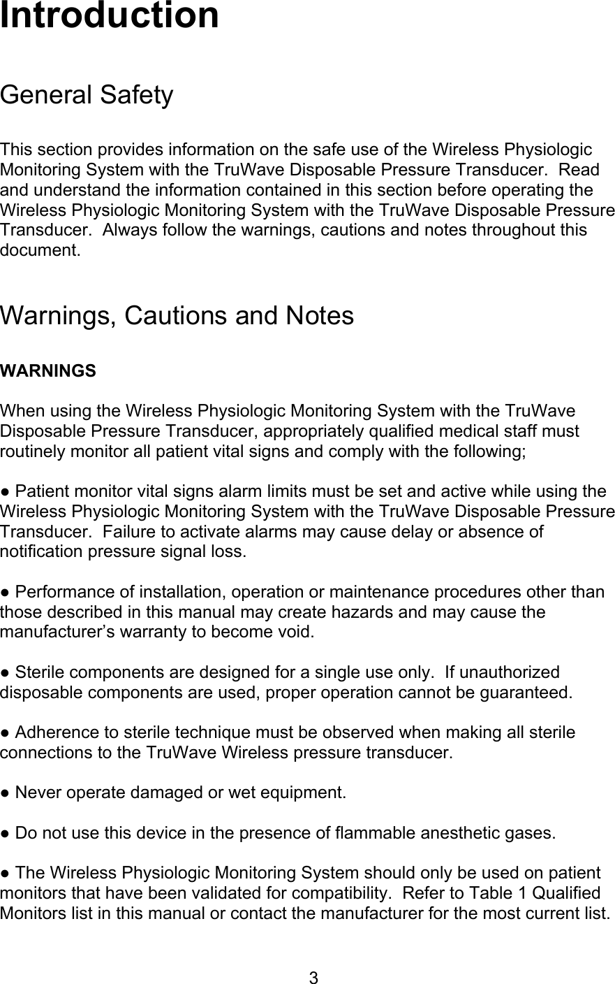  3 Introduction  General Safety   This section provides information on the safe use of the Wireless Physiologic Monitoring System with the TruWave Disposable Pressure Transducer.  Read and understand the information contained in this section before operating the Wireless Physiologic Monitoring System with the TruWave Disposable Pressure Transducer.  Always follow the warnings, cautions and notes throughout this document.   Warnings, Cautions and Notes  WARNINGS  When using the Wireless Physiologic Monitoring System with the TruWave Disposable Pressure Transducer, appropriately qualified medical staff must routinely monitor all patient vital signs and comply with the following;  ● Patient monitor vital signs alarm limits must be set and active while using the Wireless Physiologic Monitoring System with the TruWave Disposable Pressure Transducer.  Failure to activate alarms may cause delay or absence of notification pressure signal loss.  ● Performance of installation, operation or maintenance procedures other than those described in this manual may create hazards and may cause the manufacturer’s warranty to become void.  ● Sterile components are designed for a single use only.  If unauthorized disposable components are used, proper operation cannot be guaranteed.  ● Adherence to sterile technique must be observed when making all sterile connections to the TruWave Wireless pressure transducer.  ● Never operate damaged or wet equipment.  ● Do not use this device in the presence of flammable anesthetic gases.  ● The Wireless Physiologic Monitoring System should only be used on patient monitors that have been validated for compatibility.  Refer to Table 1 Qualified Monitors list in this manual or contact the manufacturer for the most current list. 