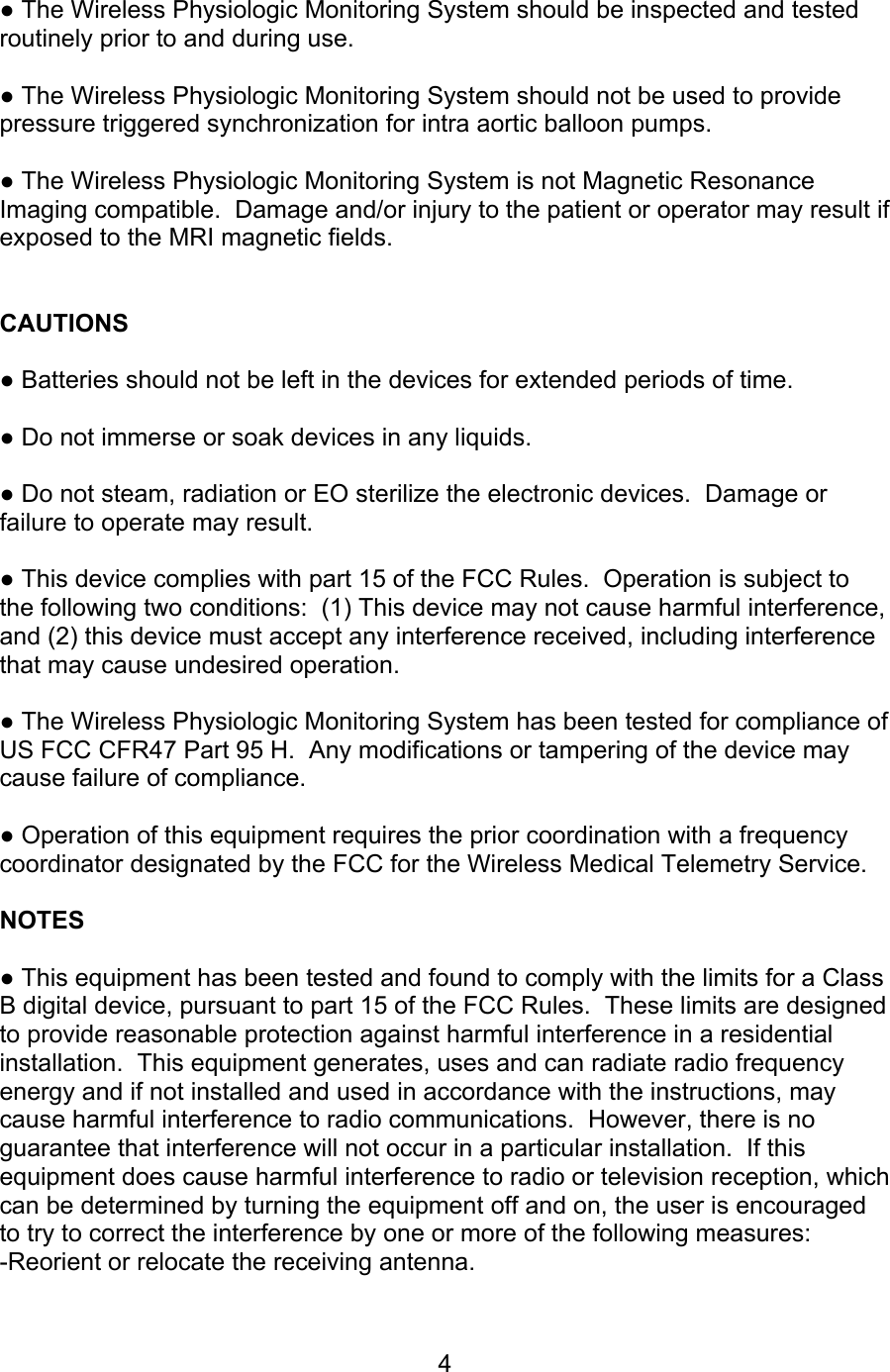  4  ● The Wireless Physiologic Monitoring System should be inspected and tested routinely prior to and during use.    ● The Wireless Physiologic Monitoring System should not be used to provide pressure triggered synchronization for intra aortic balloon pumps.  ● The Wireless Physiologic Monitoring System is not Magnetic Resonance Imaging compatible.  Damage and/or injury to the patient or operator may result if exposed to the MRI magnetic fields.   CAUTIONS  ● Batteries should not be left in the devices for extended periods of time.  ● Do not immerse or soak devices in any liquids.  ● Do not steam, radiation or EO sterilize the electronic devices.  Damage or failure to operate may result.  ● This device complies with part 15 of the FCC Rules.  Operation is subject to the following two conditions:  (1) This device may not cause harmful interference, and (2) this device must accept any interference received, including interference that may cause undesired operation.  ● The Wireless Physiologic Monitoring System has been tested for compliance of US FCC CFR47 Part 95 H.  Any modifications or tampering of the device may cause failure of compliance.  ● Operation of this equipment requires the prior coordination with a frequency coordinator designated by the FCC for the Wireless Medical Telemetry Service.  NOTES  ● This equipment has been tested and found to comply with the limits for a Class B digital device, pursuant to part 15 of the FCC Rules.  These limits are designed to provide reasonable protection against harmful interference in a residential installation.  This equipment generates, uses and can radiate radio frequency energy and if not installed and used in accordance with the instructions, may cause harmful interference to radio communications.  However, there is no guarantee that interference will not occur in a particular installation.  If this equipment does cause harmful interference to radio or television reception, which can be determined by turning the equipment off and on, the user is encouraged to try to correct the interference by one or more of the following measures: -Reorient or relocate the receiving antenna. 