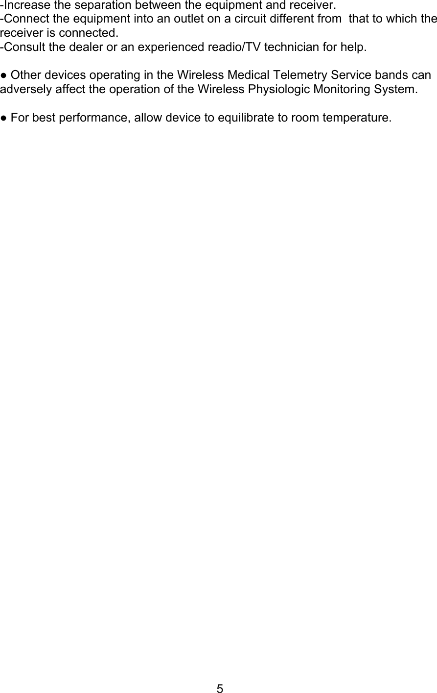 5 -Increase the separation between the equipment and receiver. -Connect the equipment into an outlet on a circuit different from  that to which the receiver is connected. -Consult the dealer or an experienced readio/TV technician for help.  ● Other devices operating in the Wireless Medical Telemetry Service bands can adversely affect the operation of the Wireless Physiologic Monitoring System.  ● For best performance, allow device to equilibrate to room temperature.                                