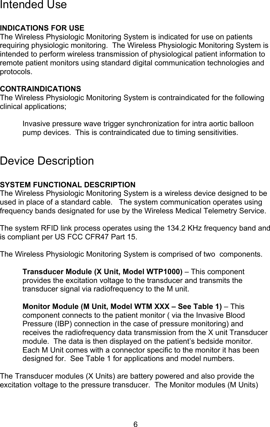  6 Intended Use  INDICATIONS FOR USE The Wireless Physiologic Monitoring System is indicated for use on patients requiring physiologic monitoring.  The Wireless Physiologic Monitoring System is intended to perform wireless transmission of physiological patient information to remote patient monitors using standard digital communication technologies and protocols.    CONTRAINDICATIONS The Wireless Physiologic Monitoring System is contraindicated for the following clinical applications;  Invasive pressure wave trigger synchronization for intra aortic balloon pump devices.  This is contraindicated due to timing sensitivities.   Device Description  SYSTEM FUNCTIONAL DESCRIPTION The Wireless Physiologic Monitoring System is a wireless device designed to be used in place of a standard cable.   The system communication operates using frequency bands designated for use by the Wireless Medical Telemetry Service.  The system RFID link process operates using the 134.2 KHz frequency band and is compliant per US FCC CFR47 Part 15.  The Wireless Physiologic Monitoring System is comprised of two  components.  Transducer Module (X Unit, Model WTP1000) – This component provides the excitation voltage to the transducer and transmits the transducer signal via radiofrequency to the M unit.    Monitor Module (M Unit, Model WTM XXX – See Table 1) – This component connects to the patient monitor ( via the Invasive Blood Pressure (IBP) connection in the case of pressure monitoring) and receives the radiofrequency data transmission from the X unit Transducer module.  The data is then displayed on the patient’s bedside monitor.  Each M Unit comes with a connector specific to the monitor it has been designed for.  See Table 1 for applications and model numbers.  The Transducer modules (X Units) are battery powered and also provide the excitation voltage to the pressure transducer.  The Monitor modules (M Units) 