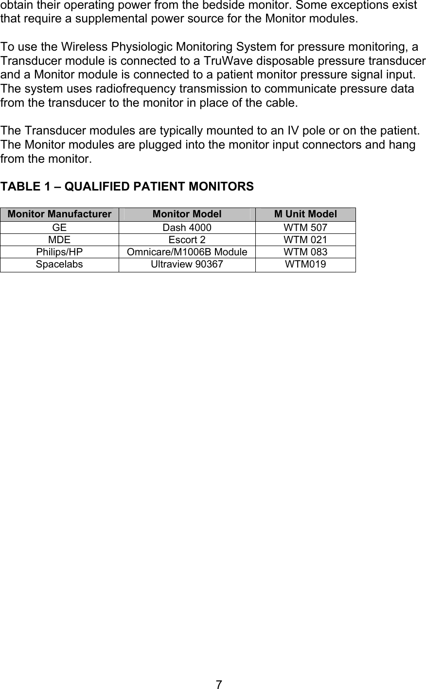  7 obtain their operating power from the bedside monitor. Some exceptions exist that require a supplemental power source for the Monitor modules.  To use the Wireless Physiologic Monitoring System for pressure monitoring, a Transducer module is connected to a TruWave disposable pressure transducer and a Monitor module is connected to a patient monitor pressure signal input.  The system uses radiofrequency transmission to communicate pressure data from the transducer to the monitor in place of the cable.  The Transducer modules are typically mounted to an IV pole or on the patient.  The Monitor modules are plugged into the monitor input connectors and hang from the monitor.   TABLE 1 – QUALIFIED PATIENT MONITORS  Monitor Manufacturer  Monitor Model  M Unit Model GE  Dash 4000  WTM 507 MDE  Escort 2  WTM 021 Philips/HP  Omnicare/M1006B Module  WTM 083 Spacelabs Ultraview 90367 WTM019                            