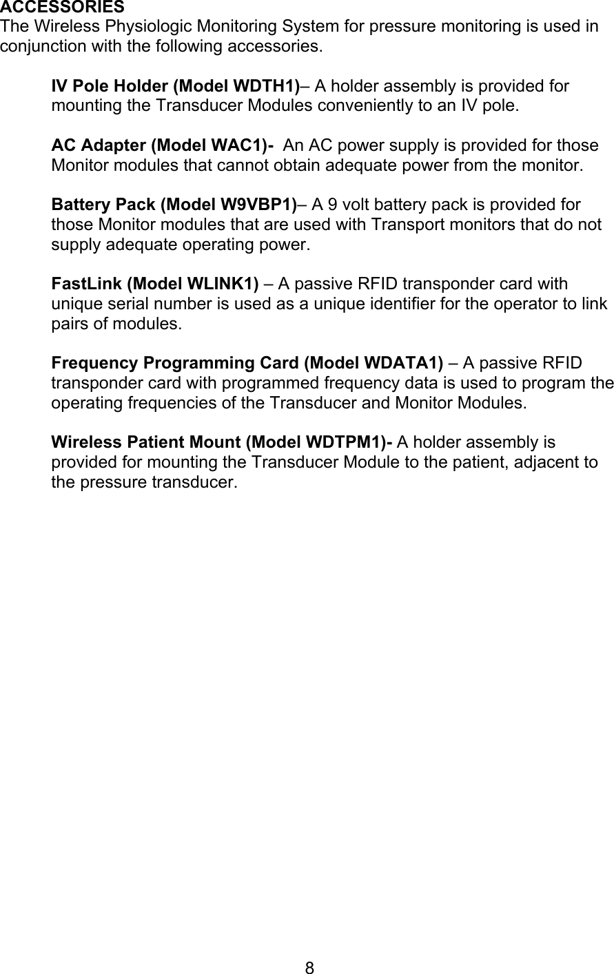  8 ACCESSORIES The Wireless Physiologic Monitoring System for pressure monitoring is used in conjunction with the following accessories.  IV Pole Holder (Model WDTH1)– A holder assembly is provided for mounting the Transducer Modules conveniently to an IV pole.   AC Adapter (Model WAC1)-  An AC power supply is provided for those Monitor modules that cannot obtain adequate power from the monitor.  Battery Pack (Model W9VBP1)– A 9 volt battery pack is provided for those Monitor modules that are used with Transport monitors that do not supply adequate operating power.  FastLink (Model WLINK1) – A passive RFID transponder card with unique serial number is used as a unique identifier for the operator to link pairs of modules.  Frequency Programming Card (Model WDATA1) – A passive RFID transponder card with programmed frequency data is used to program the operating frequencies of the Transducer and Monitor Modules.  Wireless Patient Mount (Model WDTPM1)- A holder assembly is provided for mounting the Transducer Module to the patient, adjacent to the pressure transducer.                      