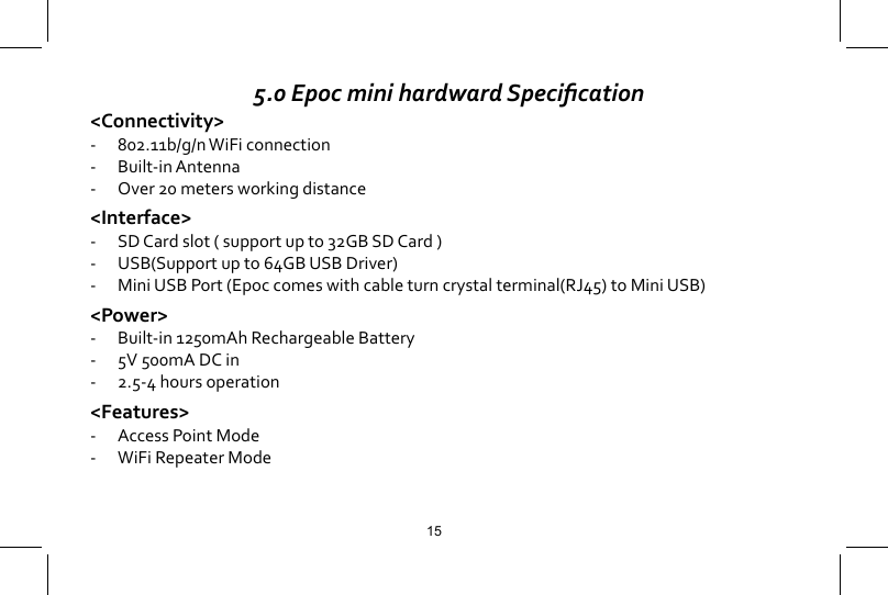 5.0 Epoc mini hardward Specication<Connectivity>-  802.11b/g/n WiFi connection-  Built-in Antenna-  Over 20 meters working distance<Interface>-   SD Card slot ( support up to 32GB SD Card )-  USB(Support up to 64GB USB Driver)-  Mini USB Port (Epoc comes with cable turn crystal terminal(RJ45) to Mini USB)<Power>-  Built-in 1250mAh Rechargeable Battery-  5V 500mA DC in-  2.5-4 hours operation<Features>-  Access Point Mode-  WiFi Repeater Mode15