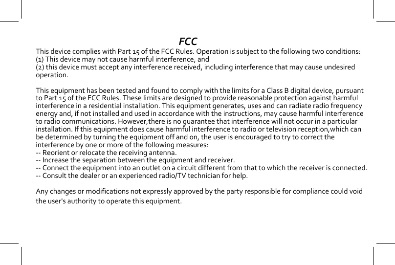 FCCThis device complies with Part 15 of the FCC Rules. Operation is subject to the following two conditions:(1) This device may not cause harmful interference, and (2) this device must accept any interference received, including interference that may cause undesired operation.  This equipment has been tested and found to comply with the limits for a Class B digital device, pursuant to Part 15 of the FCC Rules. These limits are designed to provide reasonable protection against harmful interference in a residential installation. This equipment generates, uses and can radiate radio frequency energy and, if not installed and used in accordance with the instructions, may cause harmful interference to radio communications. However,there is no guarantee that interference will not occur in a particular installation. If this equipment does cause harmful interference to radio or television reception,which can be determined by turning the equipment off and on, the user is encouraged to try to correct the interference by one or more of the following measures:  -- Reorient or relocate the receiving antenna. -- Increase the separation between the equipment and receiver. -- Connect the equipment into an outlet on a circuit different from that to which the receiver is connected. -- Consult the dealer or an experienced radio/TV technician for help.   Any changes or modifications not expressly approved by the party responsible for compliance could void the user's authority to operate this equipment.  