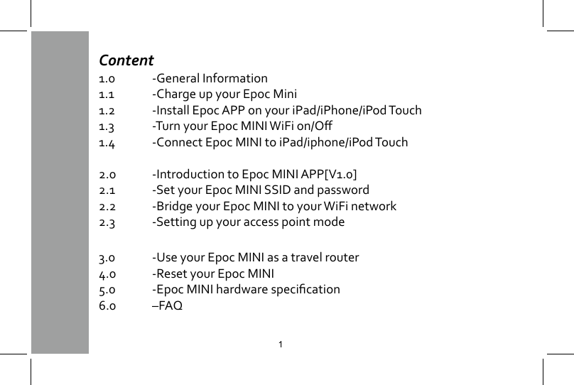 Content1.0  -General Information 1.1  -Charge up your Epoc Mini1.2  -Install Epoc APP on your iPad/iPhone/iPod Touch1.3 -TurnyourEpocMINIWiFion/O1.4  -Connect Epoc MINI to iPad/iphone/iPod Touch2.0  -Introduction to Epoc MINI APP[V1.0]2.1  -Set your Epoc MINI SSID and password2.2  -Bridge your Epoc MINI to your WiFi network2.3  -Setting up your access point mode3.0  -Use your Epoc MINI as a travel router4.0  -Reset your Epoc MINI5.0 -EpocMINIhardwarespecication6.0  &ndash;FAQ1